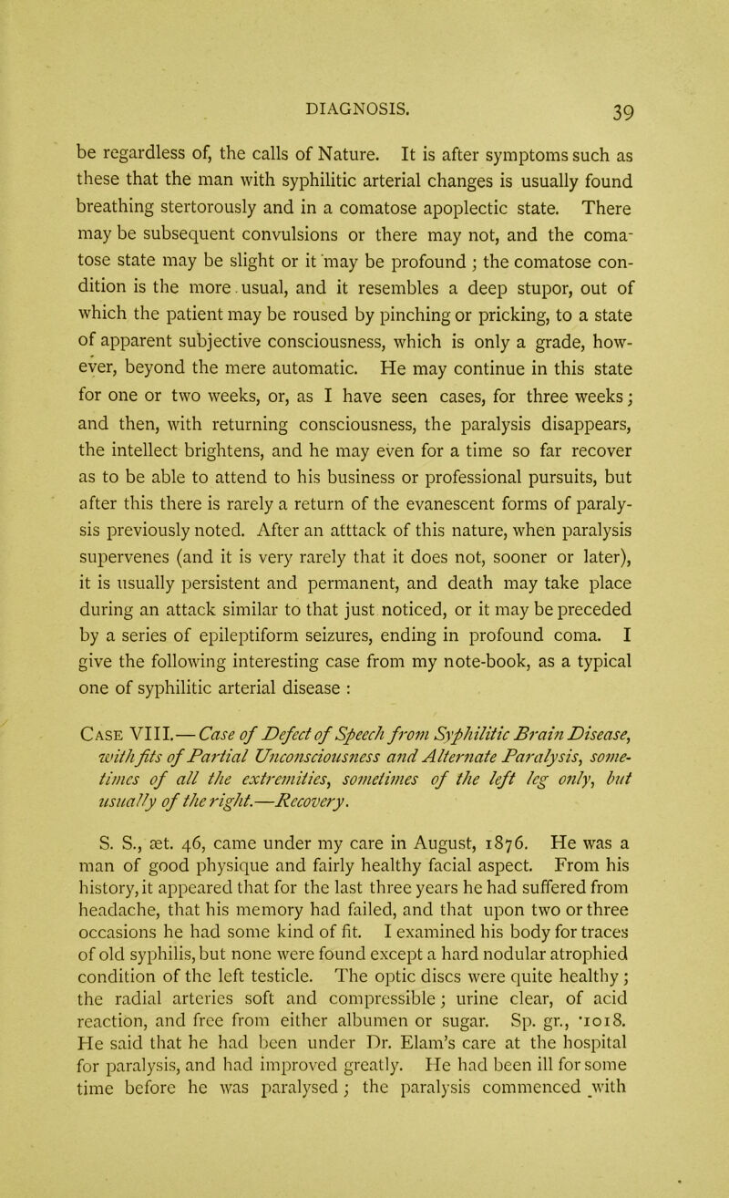 be regardless of, the calls of Nature. It is after symptoms such as these that the man with syphilitic arterial changes is usually found breathing stertorously and in a comatose apoplectic state. There may be subsequent convulsions or there may not, and the coma- tose state may be slight or it may be profound ; the comatose con- dition is the more usual, and it resembles a deep stupor, out of which the patient may be roused by pinching or pricking, to a state of apparent subjective consciousness, which is only a grade, how- ever, beyond the mere automatic. He may continue in this state for one or two weeks, or, as I have seen cases, for three weeks; and then, with returning consciousness, the paralysis disappears, the intellect brightens, and he may even for a time so far recover as to be able to attend to his business or professional pursuits, but after this there is rarely a return of the evanescent forms of paraly- sis previously noted. After an atttack of this nature, when paralysis supervenes (and it is very rarely that it does not, sooner or later), it is usually persistent and permanent, and death may take place during an attack similar to that just noticed, or it may be preceded by a series of epileptiform seizures, ending in profound coma. I give the following interesting case from my note-book, as a typical one of syphilitic arterial disease : Case VIII.—Case of Defect of Speech from Syphilitic Brain Disease, with fits of Partial Unconsciousness and Alternate Paralysis, some- times of all the extremities, sometimes of the left leg only, but usually of the right.—Recovery. S. S., aet. 46, came under my care in August, 1876. He was a man of good physique and fairly healthy facial aspect. From his history, it appeared that for the last three years he had suffered from headache, that his memory had failed, and that upon two or three occasions he had some kind of fit. I examined his body for traces of old syphilis, but none were found except a hard nodular atrophied condition of the left testicle. The optic discs were quite healthy; the radial arteries soft and compressible; urine clear, of acid reaction, and free from either albumen or sugar. Sp. gr., *1018. He said that he had been under Dr. Elam’s care at the hospital for paralysis, and had improved greatly. He had been ill for some time before he was paralysed; the paralysis commenced with