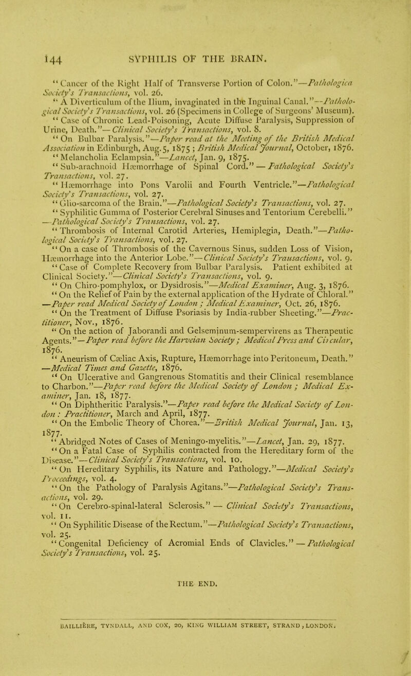 “ Cancer of the Right Half of Transverse Portion of Colon.”—Pathologica Society's Transactions, vol. 26. “ A Diverticulum of the Ilium, invaginated in the Inguinal Canal.”—Patholo- gical Society's Transactions, vol. 26 (Specimens in College of Surgeons’ Museum). “ Case of Chronic Lead-Poisoning, Acute Diffuse Paralysis, Suppression of Urine, Death.”—Clinical Society's Transactions, vol. 8. “ On Bulbar Paralysis. ”—Paper read at the Meeting of the British Medical Association in Edinburgh, Aug. 5, 1S75 ; British Medical Journal, October, 1876. “ Melancholia Eclampsia.”—Lancet, Jan. 9, 1875. “Sub-arachnoid Haemorrhage of Spinal Cord.” — Pathological Society's Transactions, vol. 27. “ Haemorrhage into Tons Varolii and Fourth Ventricle.”—Pathological Society's Transactions, vol. 27. “ Olio-sarcoma of the Brain.”—Pathological Society's Transactions, vol. 27. “ Syphilitic Gumma of Posterior Cerebral Sinuses and Tentorium Cerebelli. ” —Pathological Society's Transactions, vol. 27. “Thrombosis of Internal Carotid Arteries, Hemiplegia, Death.”—Patho- logical Society's Transactions, vol. 27. “On a case of Thrombosis of the Cavernous Sinus, sudden Loss of Vision, Haemorrhage into the Anterior Lobe.”—Clinical Society's Transactions, vol. 9. “Case of Complete Recovery from Bulbar Paralysis. Patient exhibited at Clinical Society.”-—Clinical Society's Transactions, vol. 9. “ On Chiro-pomphylox, or Dysidrosis.”—Medical Examiner, Aug. 3, 1S76. “ On the Relief of Pain by the external application of the Hydrate of Chloral.” —Paper read Medical Society of London ; Medical Examiner, Oct. 26, 1876. “ On the Treatment of Diffuse Psoriasis by India-rubber Sheeting.”—Prac- titioner, Nov., 1876. “ On the action of Jaborandi and Gelseminum-sempervirens as Therapeutic Agents.”—Paper read before the LLarveian Society ; Medical Press and Ciicular, 1876. “ Aneurism of Caeliac Axis, Rupture, Llsemorrhage into Peritoneum, Death.” —Medical Times and Gazette, 1876. “ On Ulcerative and Gangrenous Stomatitis and their Clinical resemblance to Charbon.”—Paper read before the Medical Society of London ; Medical Ex- aminer, Jan. 18, 1877. “ On Diphtheritic Paralysis.”—Paper read before the Medical Society of Lon- don : Practitioner, March and April, 1877. “ On the Embolic Theory of Chorea.”—British Medical Journal, Jan. 13, 1877. “Abridged Notes of Cases of Meningo-myelitis.”—Lancet, Jan. 29, 1877. “On a Fatal Case of Syphilis contracted from the Hereditary form of the Disease.”—Clinical Society's Transactions, vol. 10. “ On Hereditary Syphilis, its Nature and Pathology.”—Medical Society's L') oceedings, vol. 4. “On the Pathology of Paralysis Agitans.”—Pathological Society's Trans- actions, vol. 29. “On Cerebro-spinal-lateral Sclerosis.”— Clinical Society's Transactions, vol. 11. “ On Syphilitic Disease of the Rectum.”—Pathological Society's Transactions, vol. 25. “Congenital Deficiency of Acromial Ends of Clavicles.”—Pathological Society's Transactions, vol. 25. THE END. 13AILLIERE, TYNDALL, AND COX, 20, KING WILLIAM STREET, STRAND , LONDOfJ i