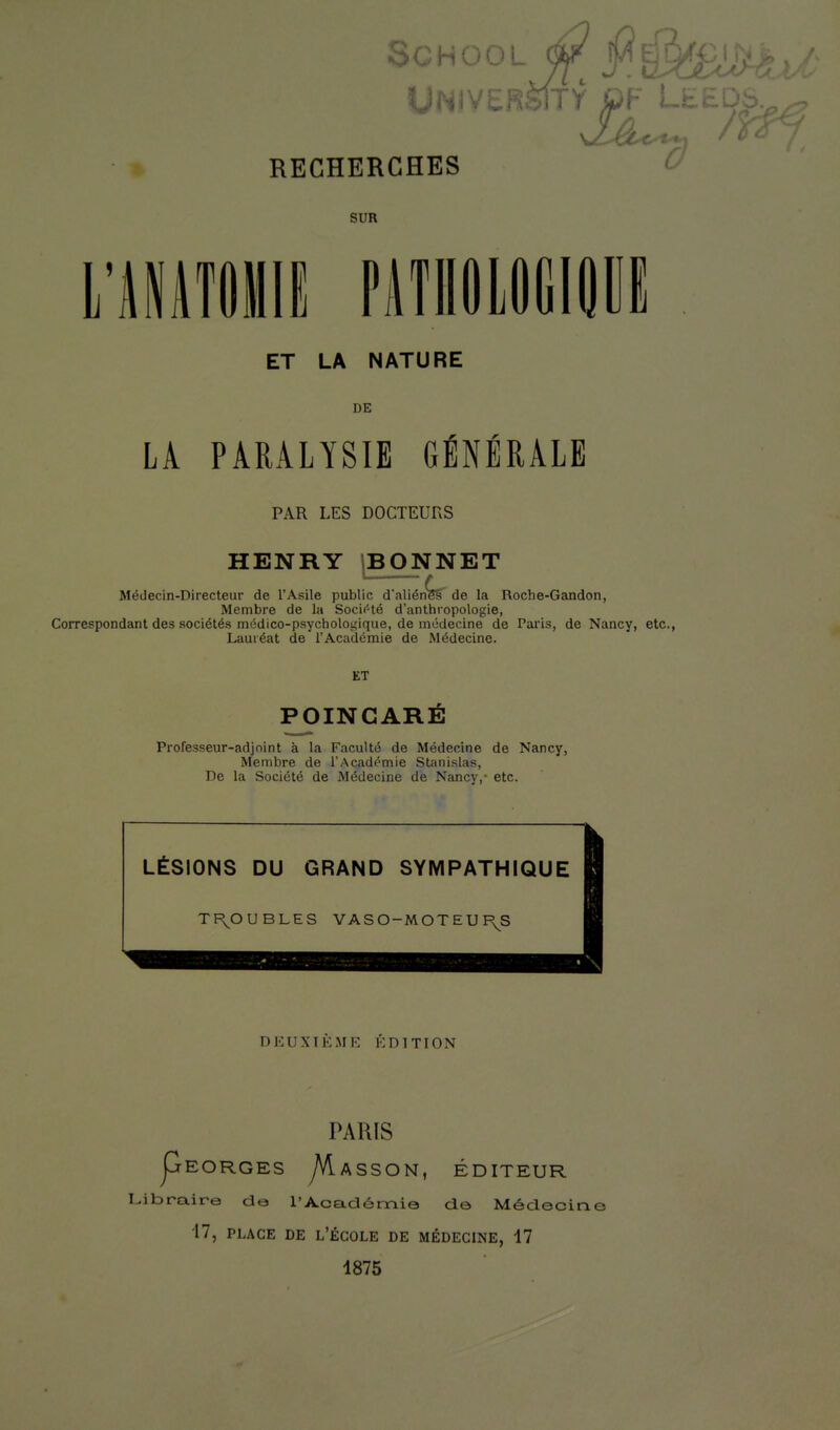 SCHC l RECHERCHES 1 ' L Û SUR ET LA NATURE DE r r LA PARALYSIE GENERALE PAR LES DOCTEURS HENRY jBONNET Médecin-Directeur de l'Asile public d'aliénW de la Roche-Gandon, Membre de la Socif'té d'anthropologie, Correspondant des sociétés médico-psychologique, de médecine de Paris, de Nancy, etc., Lauréat de l'Académie de Médecine. ET POINCARÉ Professeur-adjoint à la Faculté de Médecine de Nancy, Membre de l'Académie Stanislas, De la Société de Médecine de Nancy,- etc. LÉSIONS DU GRAND SYMPATHIQUE TI\OUBLES VASO-MOTEUI\S DJCUXTKME ÉDITION PARIS pEORGES yVlASSON, ÉDITEUR Libraire de l'Académie de Médecine 17, PLACE DE l'École de médecine, 17 1875