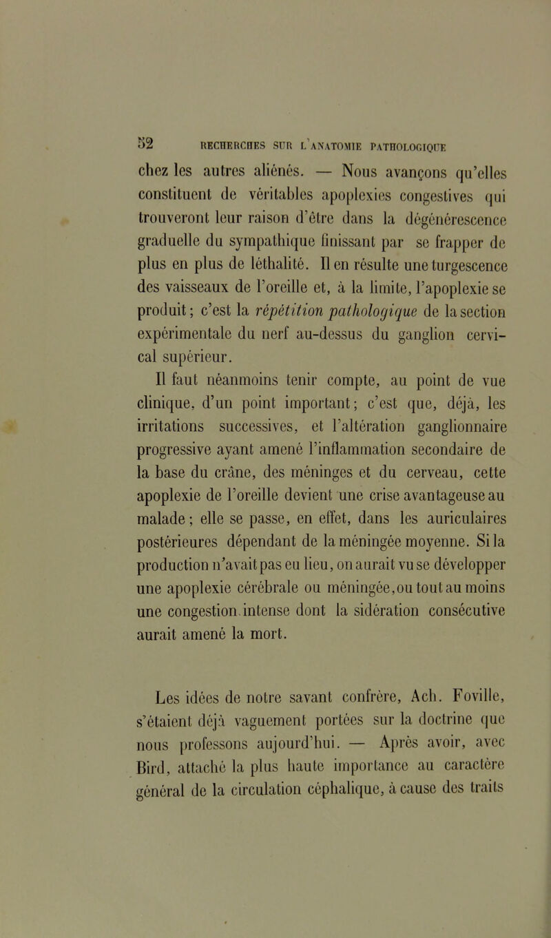 chez les autres aliénés. — Nous avançons qu'elles constituent de véritables apoplexies congeslives qui trouveront leur raison d'être dans la dégénérescence graduelle du sympathique finissant par se frapper de plus en plus de léthalité. lien résulte une turgescence des vaisseaux de l'oreille et, à la limite, l'apoplexie se produit; c'est la répétition pathologique de la section expérimentale du nerf au-dessus du ganglion cervi- cal supérieur. Il faut néanmoins tenir compte, au point de vue clinique, d'un point important; c'est que, déjà, les irritations successives, et l'altération ganglionnaire progressive ayant amené l'inflammation secondaire de la base du crâne, des méninges et du cerveau, cette apoplexie de l'oreille devient une crise avantageuse au malade; elle se passe, en effet, dans les auriculaires postérieures dépendant de la méningée moyenne. Si la production n'avait pas eu lieu, on aurait vu se développer une apoplexie cérébrale ou méningée,ou tout au moins une congestion, intense dont la sidération consécutive aurait amené la mort. Les idées de notre savant confrère, Ach. Foville, s'étaient déjà vaguement portées sur la doctrine que nous professons aujourd'hui. — Après avoir, avec Bird, attaché la plus haute importance au caractère général de la circulation céphaliquc, à cause des traits