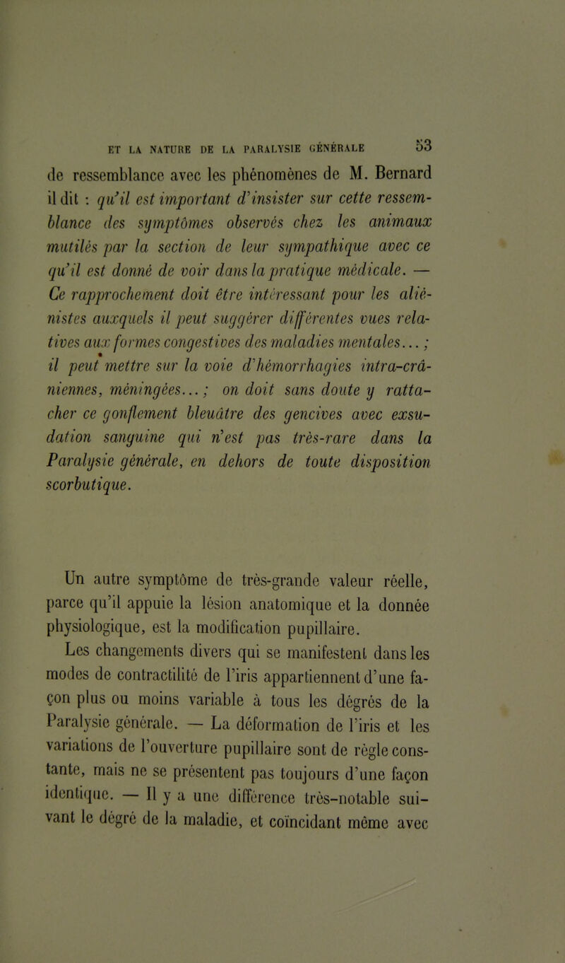 de ressemblance avec les phénomènes de M. Bernard il dit : qu'il est important d'insister sur cette ressem- blance des symptômes observés chez les animaux mutilés par la section de leur sympathique avec ce qu'il est donné de voir dans la pratique médicale. — Ce rapprochement doit être intéressant pour les aliè- nistes auxquels il peut suggérer différentes vues rela- tives aux formes congestives des maladies mentales... ; il peut mettre sur la voie d'hémorrhagies intra-crâ- niennes, méningées... ; on doit sans doute y ratta- cher ce gonflement bleuâtre des gencives avec exsu- dation sanguine qui n'est pas très-rare dans la Paralysie générale, en dehors de toute disposition scorbutique. Un autre symptôme de très-grande valeur réelle, parce qu'il appuie la lésion anatomique et la donnée physiologique, est la modification pupillaire. Les changements divers qui se manifestent dans les modes de contractilité de l'iris appartiennent d'une fa- çon plus ou moins variable à tous les dégrés de la Paralysie générale. — La déformation de l'iris et les variations de l'ouverture pupillaire sont de règle cons- tante, mais ne se présentent pas toujours d'une façon identique. — Il y a une différence très-notable sui- vant le dégré de la maladie, et coïncidant même avec