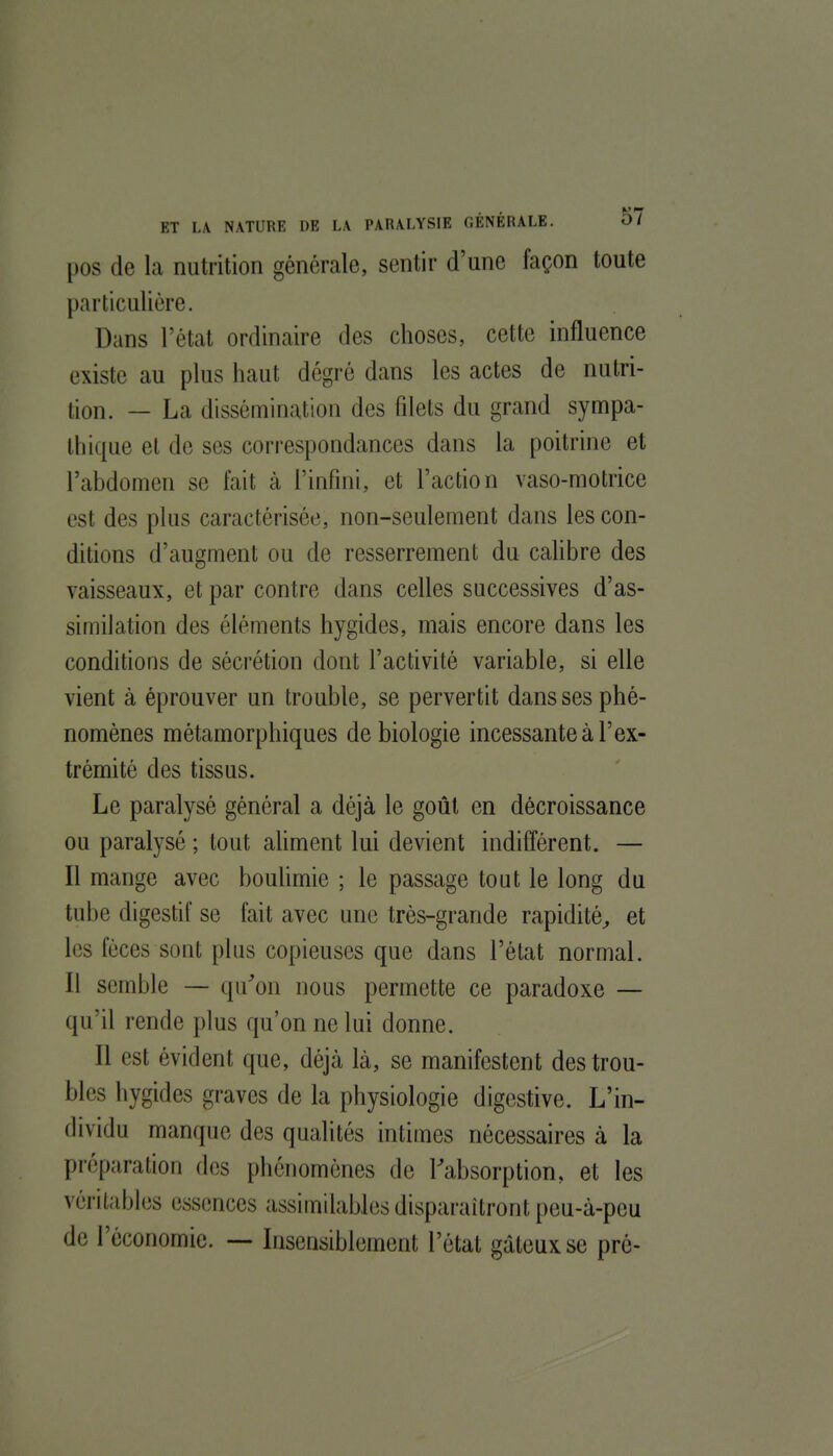 [)0S de la nutrition générale, sentir d'une façon toute particulière. Dans l'état ordinaire des choses, cette influence existe au plus haut dégré dans les actes de nutri- tion. — La dissémination des filets du grand sympa- thique et de ses correspondances dans la poitrine et l'abdomen se fait à l'infini, et l'action vaso-motrice est des plus caractérisée, non-seulement dans les con- ditions d'augment ou de resserrement du cahbre des vaisseaux, et par contre dans celles successives d'as- similation des éléments hygides, mais encore dans les conditions de sécrétion dont l'activité variable, si elle vient à éprouver un trouble, se pervertit dans ses phé- nomènes métamorphiques de biologie incessante à l'ex- trémité des tissus. Le paralysé général a déjà le goût en décroissance ou paralysé ; tout ahment lui devient indifférent. — Il mange avec bouhmie ; le passage tout le long du tube digestif se fait avec une très-grande rapidité^ et les fèces sont plus copieuses que dans l'état normal. Il semble — qu^on nous permette ce paradoxe — qu'il rende plus qu'on ne lui donne. Il est évident que, déjà là, se manifestent des trou- bles hygides graves de la physiologie digestive. L'in- dividu manque des qualités intimes nécessaires à la préparation des phénomènes de l'absorption, et les véritables essences assimilables disparaîtront peu-à-peu de l'économie. — Insensiblement l'état gâteux se pré-