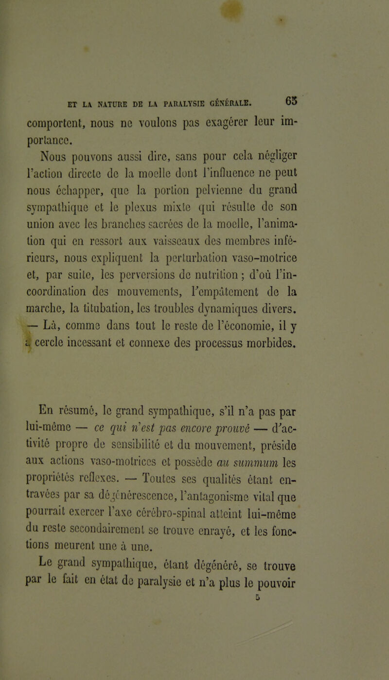 comportent, nous ne voulons pas exagérer leur im- portance. Nous pouvons aussi dire, sans pour cela négliger l'action directe de la moelle dont rinfluenco ne peut nous échapper, que la portion pelvienne du grand sympathique et le plexus mixte qui résulte de son union avec les branches sacrées de la moelle, l'anima- tion qui en ressort aux vaisseaux des membres infé- rieurs, nous expliquent la perturbation vaso-motrice et, par suite, les perversions de nutrition ; d'où l'in- coordination des mouvements, Tcmpâtement de la marche, la titubation, les troubles dynamiques divers. — Là, comme dans tout le reste de l'économie, il y L cercle incessant et connexe des processus morbides. En résume, le grand sympathique, s'il n'a pas par lui-môme — ce qui n'est pas encore prouvé — d''ac- tivité propre de sensibilité et du mouvement, préside aux actions vaso-motrices et possède au summum les propriétés réflexes. — Toutes ses qualités étant en- travées par sa dé ,anérescence, l'antagonisme vital que pourrait exercer l'axe cérébro-spinal atteint lui-même du reste secondairement se trouve enrayé, et les fonc- tions meurent une à une. Le grand sympathique, étant dégénéré, se trouve par le fait en état de paralysie et n'a plus le pouvoir 5