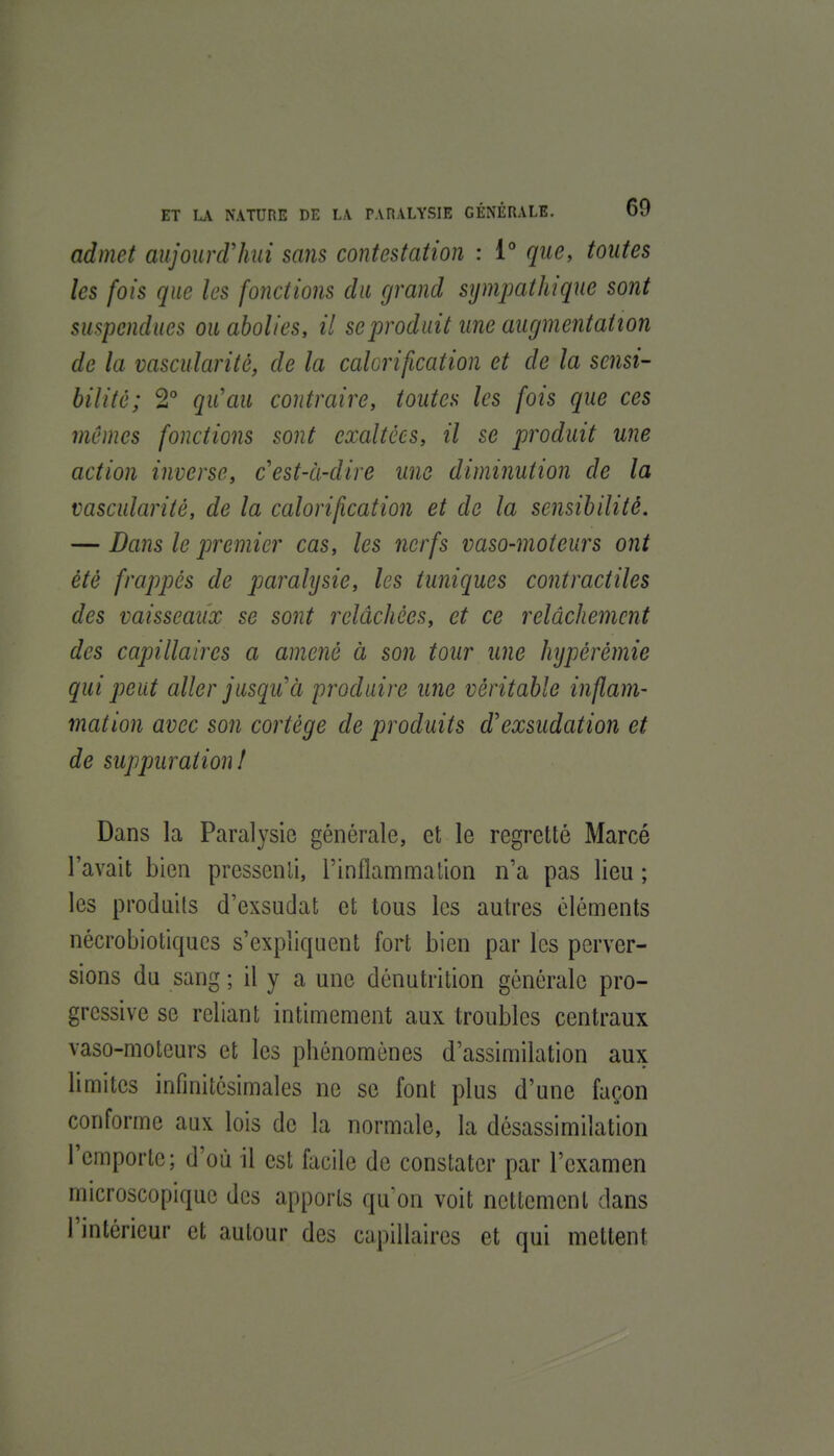 admet aujourcVliui sans contestation : i° que, toutes les fois que les fonctions du grand sympathique sont suspendues ou abolies, il se produit une augmentation de la vascularité, de la calcrification et de la sensi- bilité; 2 qu'au contraire, toutes les fois que ces mêmes fonctions sont exaltées, il se produit une action inverse, c est-à-dire une diminution de la vascularité, de la calorification et de la sensibilité. — Dans le premier cas, les nerfs vaso-moteurs ont été frappés de paralysie, les tuniques contractiles des vaisseaux se sont relâchées, et ce relâchement des capillaires a amené à son tour une hypérémie qui peut aller jusqu'à produire une véritable inflam- mation avec son cortège de produits d'exsudation et de suppuration ! Dans la Paralysie générale, et le regretté Marcé l'avait bien pressenti, l'inflammation n'a pas lieu ; les produits d'exsudat et tous les autres cléments nécrobiotiqucs s'expliquent fort bien par les perver- sions du sang ; il y a une dénutrition générale pro- gressive se reliant intimement aux troubles centraux vaso-moteurs et les phénomènes d'assimilation aux limites infinitésimales ne se font plus d'une façon conforme aux lois de la normale, la désassimilation l'emporte; d'où il est facile de constater par l'examen microscopique des apports qu'on voit nettement dans l'intérieur et autour des capillaires et qui mettent