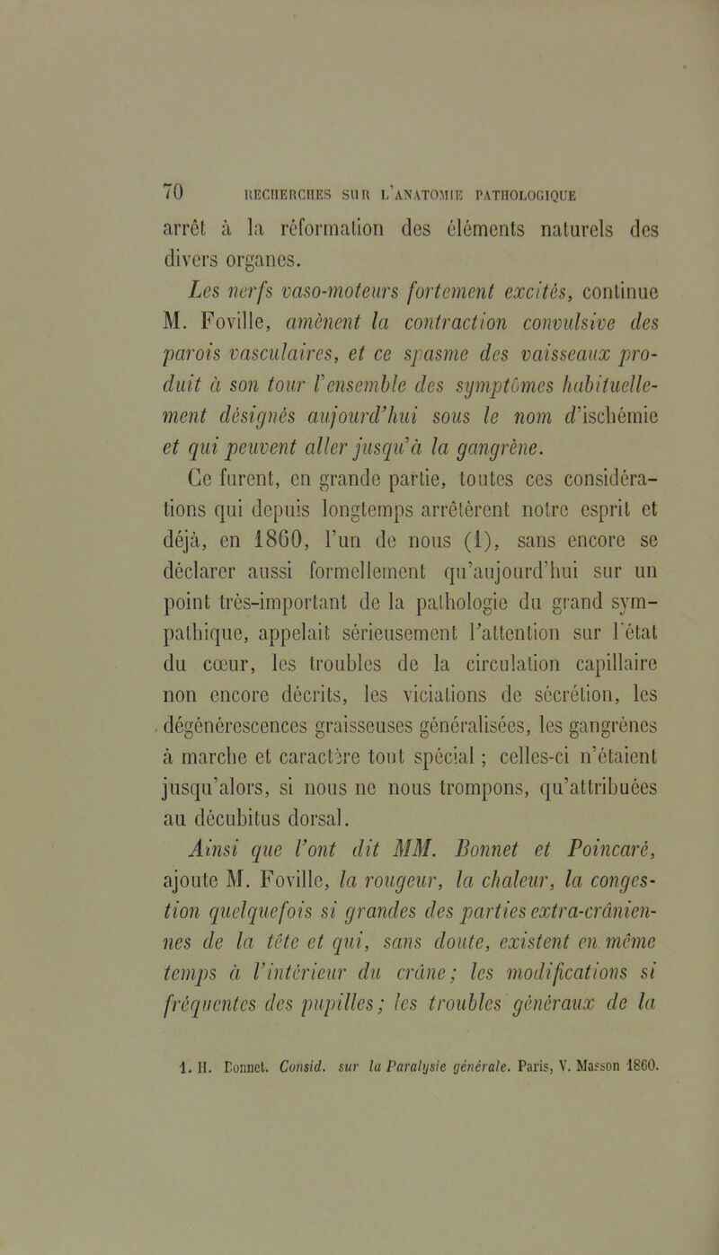 arrêt à la réformation des éléments naturels des divers organes. Les nerfs vaso-moteurs fortement excités, continue M. Foville, amènent la contraction convidsive des parois vascidaires, et ce spasme des vaisseaux pro- duit à son tour Vensemble des symptômes habituelle- ment désignés aujourd'hui sous le nom t/'iscbémie et qui peuvent aller jusqu'à la gangrène. Ce furent, en grande partie, toutes ces considéra- tions qui depuis longtemps arrêtèrent notre esprit et déjà, en 1860, l'un de nous (1), sans encore se déclarer aussi formellement qu'aujourd'hui sur un point très-important de la pathologie du grand sym- pathique, appelait sérieusement Tattention sur Fétat du cœur, les troubles de la circulation capillaire non encore décrits, les viciations de sécrétion, les dégénérescences graisseuses généralisées, les gangrènes à marche et caractère tout spécial ; celles-ci n'étaient jusqu'alors, si nous ne nous trompons, qu'attribuées au décubitus dorsal. Ainsi que l'ont dit MM. Bonnet et Poincaré, ajoute M. Foville, la rougeur, la chaleur, la conges- tion quelquefois si grandes des parties extra-crânien- nes de la tête et qui, sans doute, existent en même temps à rintérieur du crâne; les modifications si fréquentes des pupilles; les troubles généraux de la