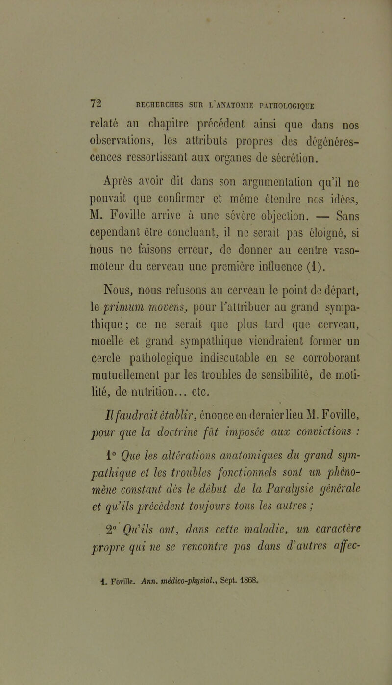 relaté au chapitre précédent ainsi que dans nos observations, les attributs propres des dégénéres- cences ressortissant aux organes de sécrétion. Apres avoir dit dans son argumentation qu'il ne pouvait que confirmer et môme étendre nos idées, M. Fovillc arrive à une sévère objection. — Sans cependant être concluant, il ne serait pas éloigné, si nous ne faisons erreur, de donner au centre vaso- moteur du cerveau une première influence (1). Nous, nous refusons au cerveau le point de départ, le primiim movens, pour Tattribuer au grand sympa- thique ; ce ne serait que plus tard que cerveau, moelle et grand sympathique viendraient former un cercle pathologique indiscutable en se corroborant mutuellement par les troubles de sensibihté, de moti- lité, de nutrition... etc. Il faudrait établir, énonce en dernier lieu M. Foville, pour que la doctrine fût imposée aux convictions : 1 Que les altérations anatomiques du grand sym- pathique et les troiibles fonctionnels sont un phéno- mène constant dès le début de la Paralysie générale et qu'ils précèdent toujours tous les autres ; 2 Qu'ils ont, dans cette maladie, un caractère propre qui ne se rencontre pas dans d'autres affec- 1. Foville. Ann. médico-physiol^ Sept. 1868.