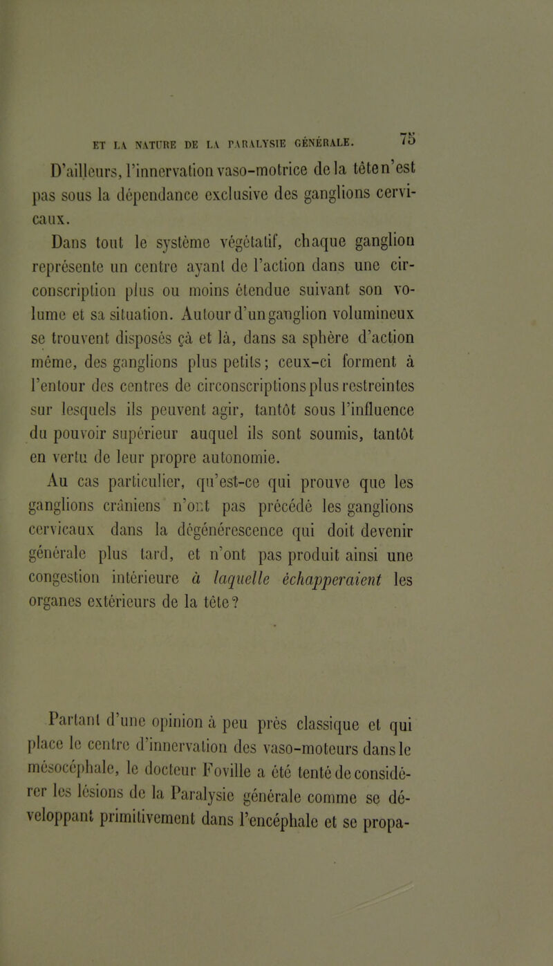D'ailleurs, l'innervation vaso-motrice delà tête n'est pas sous la dépendance exclusive des ganglions cervi- caux. Dans tout le système végétatif, chaque ganglion représente un centre ayant de l'action dans une cir- conscription plus ou moins étendue suivant son vo- lume et sa situation. Autour d'un ganglion volumineux se trouvent disposés çà et là, dans sa sphère d'action même, des ganglions plus petits ; ceux-ci forment à l'entour des centres de circonscriptions plus restreintes sur lesquels ils peuvent agir, tantôt sous l'influence du pouvoir supérieur auquel ils sont soumis, tantôt en vertu de leur propre autonomie. Au cas particulier, qu'est-ce qui prouve que les ganglions crâniens n'or.t pas précédé les ganglions cervicaux dans la dégénérescence qui doit devenir générale plus tard, et n'ont pas produit ainsi une congestion intérieure à laquelle échapperaient les organes extérieurs de la tête? Partant d'une opinion à peu près classique et qui place le centre d'innervation des vaso-moteurs dans le mésocéphale, le docteur Foville a été tenté de considé- rer les lésions de la Paralysie générale comme se dé- veloppant primitivement dans l'encéphale et se propa-