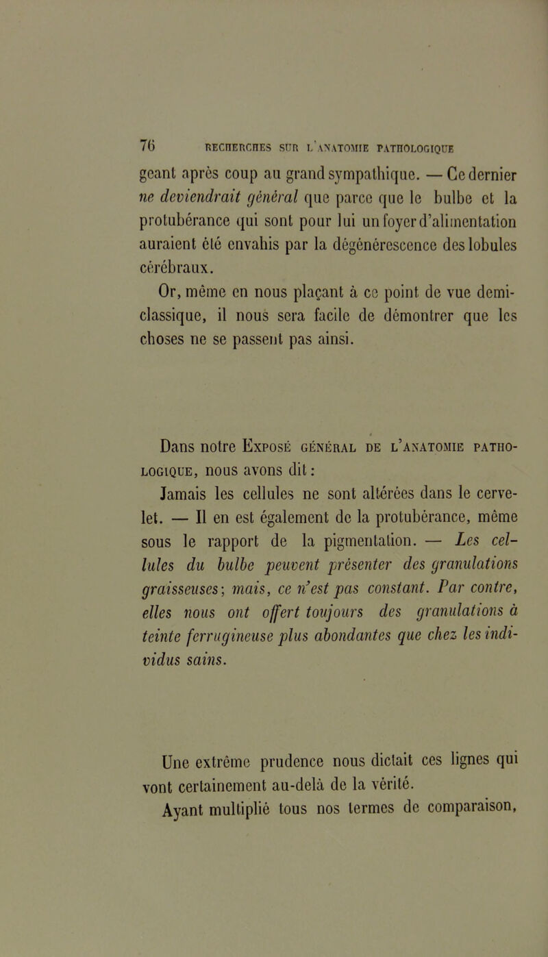 géant après coup au grand sympathique. — Ce dernier ne deviendrait général que parce que le bulbe et la protubérance qui sont pour lui un foyer d'alimentation auraient clé envahis par la dégénérescence des lobules cérébraux. Or, môme en nous plaçant à ce point de vue demi- classique, il nous sera facile de démontrer que les choses ne se passent pas ainsi. Dans notre Exposé général de l'anatomie patho- logique, nous avons dit: Jamais les cellules ne sont altérées dans le cerve- let. — Il en est également de la protubérance, même sous le rapport de la pigmentation. — Les cel- lules du bulbe peuvent présenter des granulations graisseuses; mais, ce n'est pas constant. Par contre, elles nous ont offert toujours des granulations à teinte ferrugineuse plus abondantes que chez les indi- vidus sains. Une extrême prudence nous dictait ces lignes qui vont certainement au-delà de la vérité. Ayant multiplié tous nos termes de comparaison,