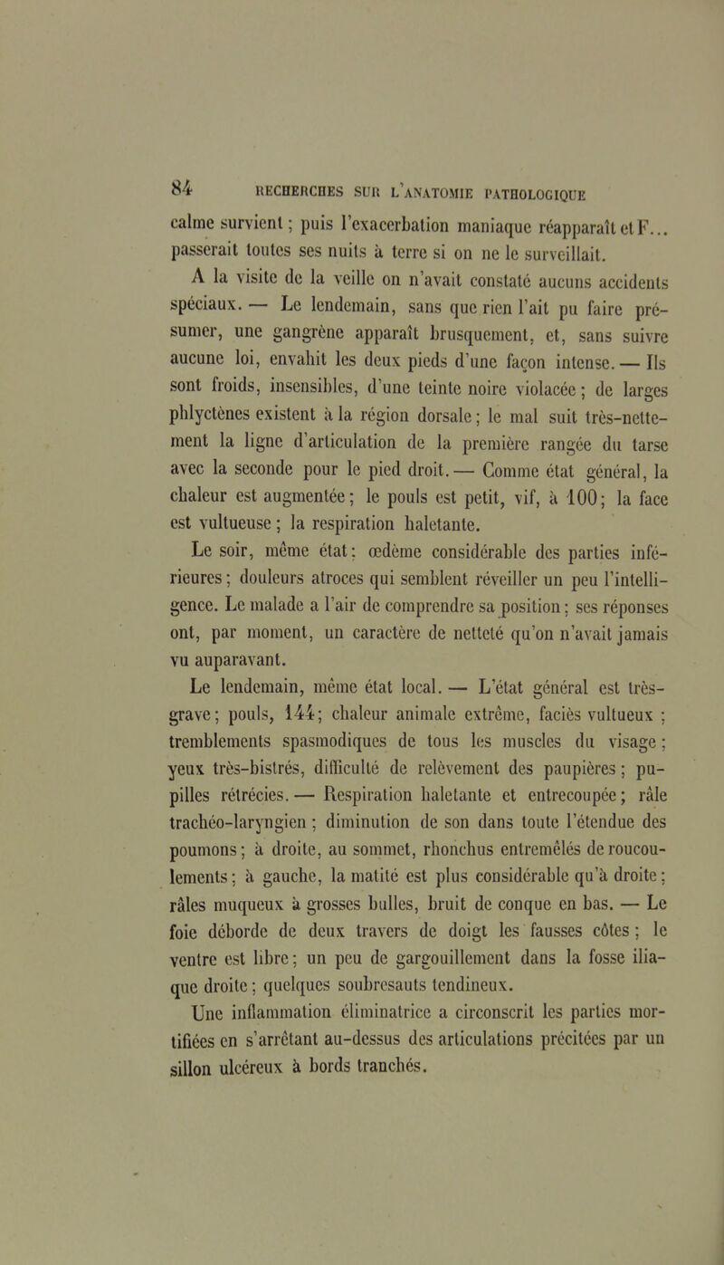 calme survient; puis rexacerbalion maniaque réapparaît et F... passerait toutes ses nuits à terre si on ne le surveillait. A la visite de la veille on n'avait constate aucuns accidents spéciaux. — Le lendemain, sans que rien l'ait pu faire pré- sumer, une gangrène apparaît brusquement, et, sans suivre aucune loi, envahit les deux pieds d'une façon intense. — Ils sont froids, insensibles, d'une teinte noire violacée ; de larges phlyctènes existent à la région dorsale ; le mal suit très-nette- ment la ligne d'articulation de la première rangée du tarse avec la seconde pour le pied droit.— Comme état général, la chaleur est augmentée; le pouls est petit, vif, à 100; la face est Yultueuse ; la respiration haletante. Le soir, même état ; œdème considérable des parties infé- rieures ; douleurs atroces qui semblent réveiller un peu l'intelli- gence. Le malade a l'air de comprendre sa position ; ses réponses ont, par moment, un caractère de netteté qu'on n'avait jamais vu auparavant. Le lendemain, même état local. — L'état général est très- grave; pouls, 144; chaleur animale extrême, faciès vultueux : tremblements spasmodiqucs de tous les muscles du visage ; yeux très-bislrés, difiQcullé de relèvement des paupières ; pu- pilles rétrécies.— Respiration haletante et entrecoupée; râle trachéo-laryngien ; diminution de son dans toute l'étendue des poumons; à droite, au sommet, rhonchus entremêlés de roucou- lements ; il gauche, la malilé est plus considérable qu'à droite ; râles muqueux à grosses bulles, bruit de conque en bas. — Le foie déborde de deux travers de doigt les fausses côtes ; le ventre est libre ; un peu de gargouillement dans la fosse ilia- que droite ; quelques soubresauts tendineux. Une inflammation éliminatrice a circonscrit les parties mor- tifiées en s'arrêtant au-dessus des articulations précitées par un sillon ulcéreux à bords tranchés.