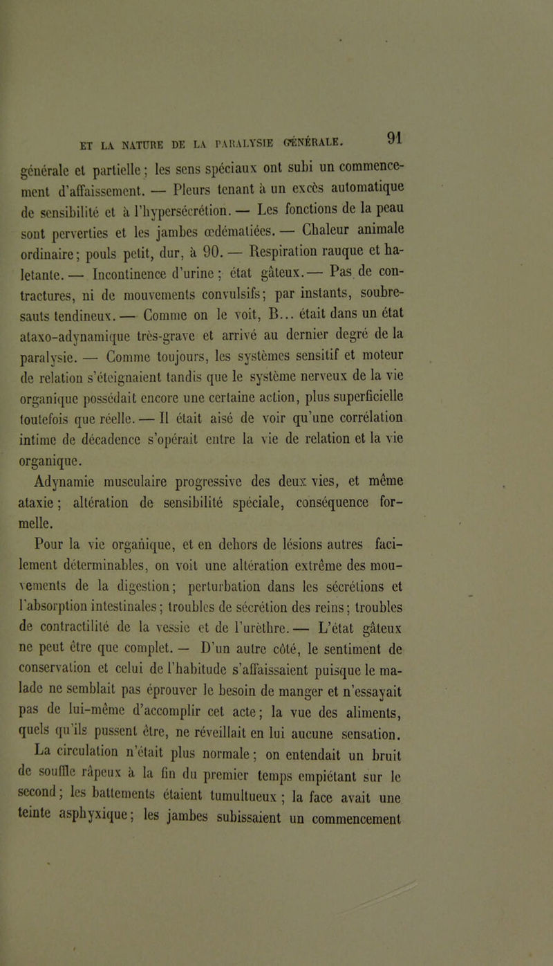 générale cl partielle ; les sens spéciaux ont subi un commence- ment d'affaissement. — Pleurs tenant h un excès automatique de sensibilité et à l'bypersécrélion. — Les fonctions de la peau sont perverties et les jambes œdémaliées. — Chaleur animale ordinaire; pouls petit, dur, à 90. — Respiration rauque et ha- letante.— Incontinence d'urine; état gâteux.— Pas de con- tractures, ni de mouvements convulsifs; par instants, soubre- sauts tendineux.— Comme on le voit, B... était dans un état ataxo-adynamique très-grave et arrivé au dernier degré de la paralysie. — Comme toujours, les systèmes sensitif et moteur de relation s'éteignaient tandis que le système nerveux de la vie organique possédait encore une certaine action, plus superficielle toutefois que réelle. — Il était aisé de voir qu'une corrélation intime de décadence s'opérait entre la vie de relation et la vie organique. Adynamie musculaire progressive des deux vies, et même ataxie ; altération de sensibilité spéciale, conséquence for- melle. Pour la vie organique, et en dehors de lésions autres faci- lement dctcrminablcs, on voit une altération extrême des mou- vements de la digestion; perturbation dans les sécrétions et l'absorption intestinales; troubles de sécrétion des reins; troubles de contractililé de la vessie et de l'urèthre. — L'état gâteux ne peut être que complet. — D'un autre côté, le sentiment de conservation et celui de l'habitude s'affaissaient puisque le ma- lade ne semblait pas éprouver le besoin de manger et n'essayait pas de lui-même d'accomplir cet acte; la vue des aliments, quels qu'ils pussent être, ne réveillait en lui aucune sensation. La circulation n'était plus normale ; on entendait un bruit de sou nie râpeux à la fin du premier temps empiétant sur le second ; les battements étaient tumultueux ; la face avait une teinte asphyxique; les jambes subissaient un commencement