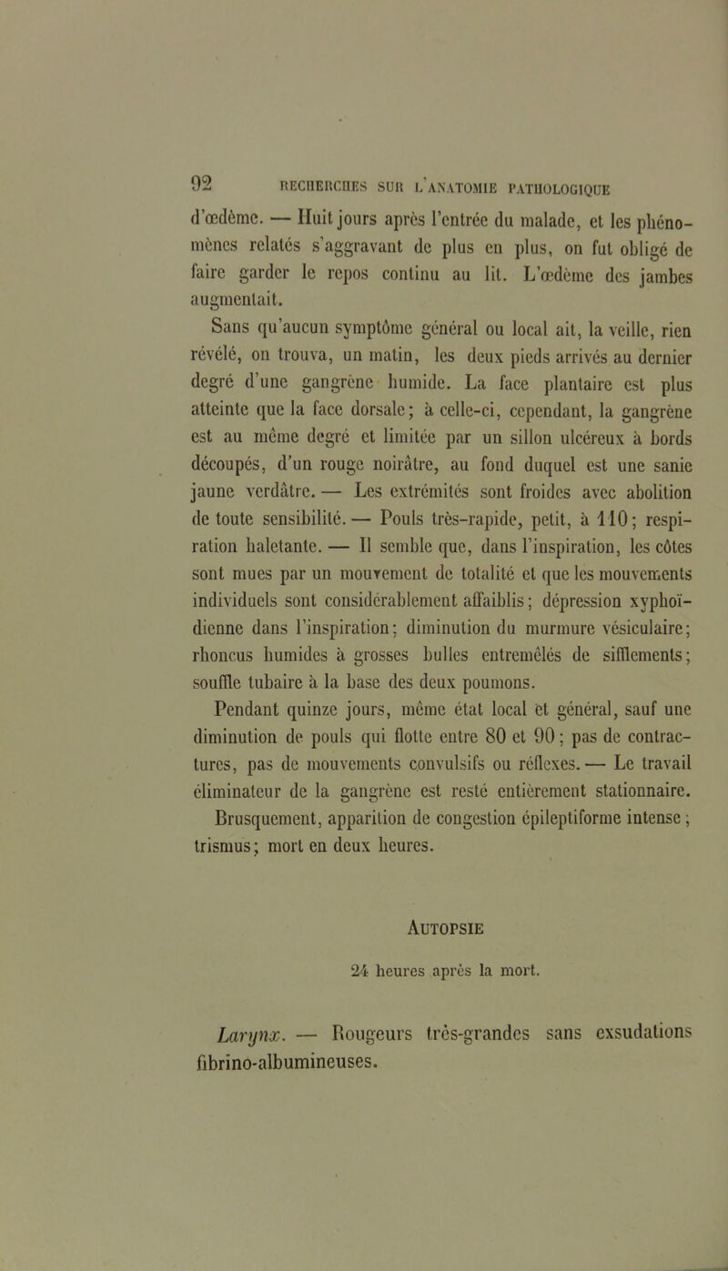 d'œdèmc. — Huit jours après l'entrée du malade, et les phéno- mènes relatés s aggravant de plus en plus, on fut oblige de faire garder le repos continu au lit. L'œdème des jambes augmentait. Sans qu'aucun symptôme général ou local ait, la veille, rien révélé, on trouva, un matin, les deux pieds arrivés au dernier degré d'une gangrène humide. La face plantaire est plus atteinte que la face dorsale; à celle-ci, cependant, la gangrène est au même degré et limitée par un sillon ulcéreux à bords découpés, d'un rouge noirâtre, au fond duquel est une sanie jaune verdâtre. — Les extrémités sont froides avec abolition de toute sensibilité.— Pouls très-rapide, petit, à ilO; respi- ration haletante. — 11 semble que, dans l'inspiration, les côtes sont mues par un mourement de totalité et que les mouvements individuels sont considérablement affaiblis ; dépression xyphoï- dienne dans l'inspiration; diminution du murmure vésiculaire; rhoncus humides à grosses bulles entremêlés de sifflements; soufile tubaire à la base des deux poumons. Pendant quinze jours, même état local èt général, sauf une diminution de pouls qui flotte entre 80 et 90 ; pas de contrac- tures, pas de mouvements convulsifs ou réflexes.— Le travail éliminateur de la gangrène est resté entièrement stationnaire. Brusquement, apparition de congestion épileptiforme intense ; trismus; mort en deux heures. Autopsie 24 heures après la mort. Larynx. — Rougeurs trcs-grandes sans exsudations fibrino-albumineuses.