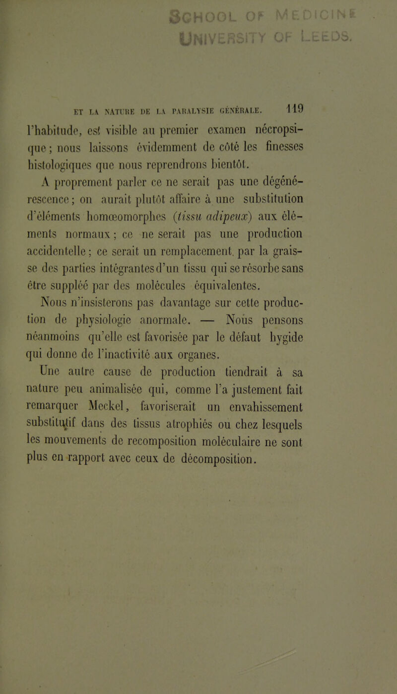 l'habitudo, cs( visible an premier examen nécropsi- que ; nous laissons évidemment de côté les finesses histologiques que nous reprendrons bientôt. A proprement parler ce ne serait pas une dégéné- rescence; on aurait plutôt afiliire à une substitution d'éléments bomœomorplics ((issu adipeux) aux élé- ments normaux ; ce ne serait pas une production accidentelle ; ce serait un remplacement, par la grais- se des parties intégrantes d'un tissu qui se résorbe sans être suppléé par des molécules équivalentes. Nous n'insisterons pas davantage sur cette produc- tion de physiologie anormale. — Noiis pensons néanmoins qu'elle est favorisée par le défaut hygide qui donne de l'inactivité aux organes. Une autre cause de production tiendrait à sa nature peu animaliséc qui, comme l'a justement fait remarquer Meckel, favoriserait un envahissement substitUjJif dans des tissus atrophiés ou chez lesquels les mouvements de recomposition moléculaire ne sont plus en rapport avec ceux de décomposition.