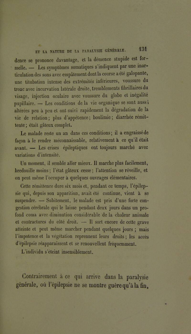 dence se prononce davantage, et la démence stupide est for- melle. — Les symptômes somaliques s'indiquent par une inar- ticulalion des sons avec empâtement dont la course a été galopante, une titubation intense des extrémités inférieures, voussure du tronc avec incurvation latérale droite, tremblements fibrillairesdu visage, injection oculaire avec voussure du globe et inégalité pupillaire. — Les conditions de la vie organique se sont aussi altérées peu à peu et ont suivi rapidement la dégradation de la vie de relation ; plus d'appétence ; boulimie ; diarrhée rémit- tente ; était gâteux complet. Le malade reste un an dans ces conditions; il a engraissé de façon à le rendre méconnaissable, relativement à ce qu'il était avant. — Les crises épileptiques ont toujours marché avec variations d'intensité. Un moment, il semble aller mieux. Il marche plus facilement, bredouille moins ; l'état gâteux cesse; l'attention se réveille, et on peut même l'occuper à quelques ouvrages élémentaires. Cette rémittence dure six mois et, pendant ce temps, l'épilep- sie qui, depuis son apparition, avait été continue, vient à, se suspendre. — Subitement, le malade est pris d'une forte con- gestion cérébrale qui le laisse pendant deux jours dans un pro- fond coma avec diminution considérable de la chaleur animale et contractures du côté droit. — Il sort encore de celte grave atteinte et peut même marcher pendant quelques jours ; mais l'impotence et la végétation reprennent leurs droits ; les accès d'épilepsie réapparaissent et se renouvellent fréquemment. L'individu s'éteint insensiblement. Contrairement à ce qui arrive dans la paralysie générale, où l'épilepsie ne se montre guère qu'à la fin,