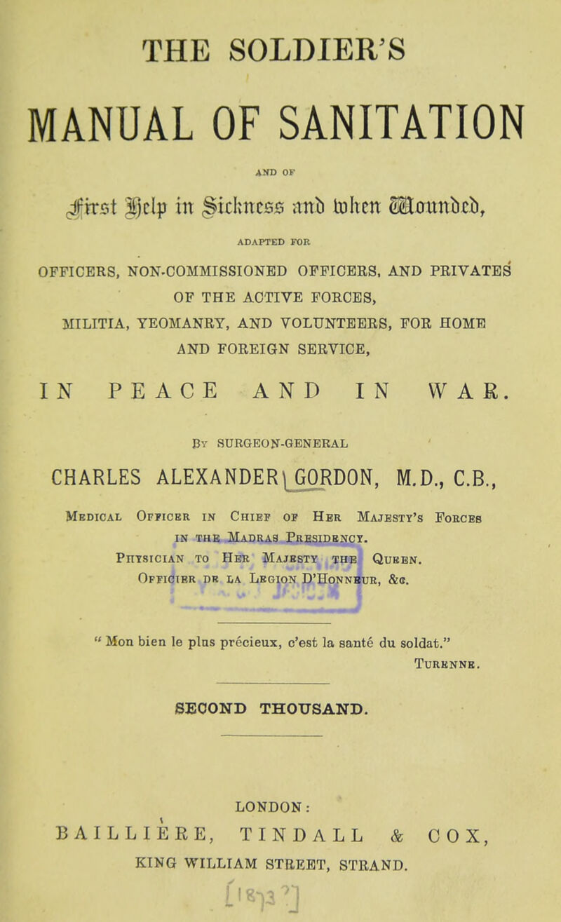 THE SOLDIER'S MANUAL OF SANITATION AND OF Jkist in §ichncsB itnb tohcn Maunbrb, ADAPTED FOR OFFICERS, NON-COMMISSIONED OFFICERS, AND PRIVATES OF THE ACTIVE FORCES, MILITIA, YEOMANRY, AND VOLUNTEERS, FOR HOME AND FOREIGN SERVICE, IN PEACE AND IN WAR. Pv SURGEON-GENERAL CHARLES ALEXANDER ^GORDON, M.D., C.B., Medical Officer in Chief of Her Majesty's Foecbb IN THE Madras Presidkncy. PnisiciAN TO Her Majesty the Queen. OPFicjiBR PR iiA Legion D'Hoj^Ni^UR, &<t. 4  Mon bien le pins precieux, c'est la sante du soldat. Turknne. BBOOND THOUSAND. LONDON: BAILLIERE, TINDALL & COX, KING WILLIAM STREET, STRAND.
