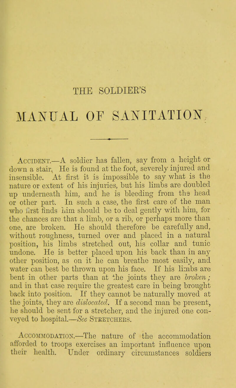 MxiifUAL OF SANITATION, Accident.—A soldier has fallen, say from a height or down a stair. He is found at the foot, severely injured and insensible. At first it is impossible to say what is the nature or extent of his injuries, but his limbs are doubled up underneath him, and he is bleeding from ths head or other part. In such a case, the first care of the man who first finds him sliould be to deal gently with him, for the chances are that a limb, or a rib, or perhaps more than one, are broken. He should therefore be carefully and, without roughness, turned over and placed in a natural position, his limbs stretched out, his collar and tunic undone. He is better placed upon his back than in any other position, as on it he can breathe most easily, and water can best be throAvn upon his face. If his limbs are bent in other parts than at the joints they are hrohm; and in that case require the greatest care in being brought back into position. If they cannot be naturally moved at the joints, they are dislocated. If a second man be present, he should be sent for a stretcher, and the injured one con- veyed to hospital.—Sec Steetchers. Accommodation.—The nature of the accommodation afforded to troops exercises an important influence upon their health. Under ordinary circumstances soldiers