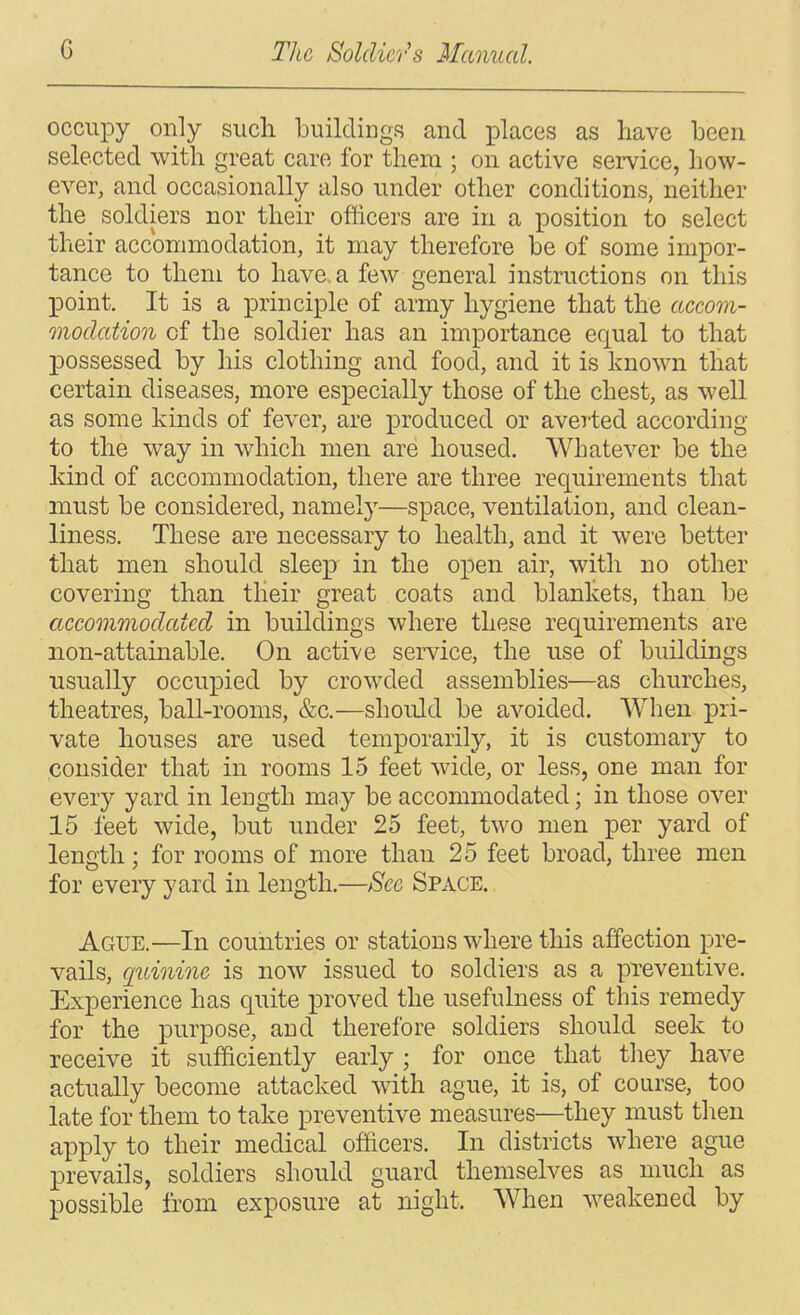 occupy only such buildings and lolaces as have been selected with great care for them ; on active service, how- ever, and occasionally also under other conditions, neither the soldiers nor their officers are in a position to select their accommodation, it may therefore be of some impor- tance to them to have a few general instructions on this point. It is a principle of army hygiene that the accom- nnoclation of the soldier has an importance equal to that possessed by his clothing and food, and it is known that certain diseases, more especially those of the chest, as well as some kinds of fever, are j)roduced or averted according to the way in which men are housed. Whatever be the kind of accommodation, there are three requirements that must be considered, namely—space, ventilation, and clean- liness. These are necessary to health, and it were better that men should sleep in the open air, with no other covering than their great coats and blankets, than be accommodated in buildings where these requirements are non-attainable. On active service, the use of buildings usually occupied by crowded assemblies—as churches, theatres, ball-rooms, &c.—should be avoided. When pri- vate houses are used temporarily, it is customary to consider that in rooms 15 feet wide, or less, one man for every yard in length may be accommodated; in those over 15 feet wide, but under 25 feet, two men per yard of length; for rooms of more than 25 feet broad, three men for eveiy yard in length.—Sec Space. Ague.—In countries or stations where this affection pre- vails, quinine is now issued to soldiers as a preventive. Experience has quite proved the usefulness of this remedy for the purpose, and therefore soldiers should seek to receive it sufficiently early ; for once that they have actually become attacked with ague, it is, of course, too late for them to take preventive measures—they must then apply to their medical officers. In districts where ague prevails, soldiers should guard themselves as much as possible from exposure at night. When weakened by