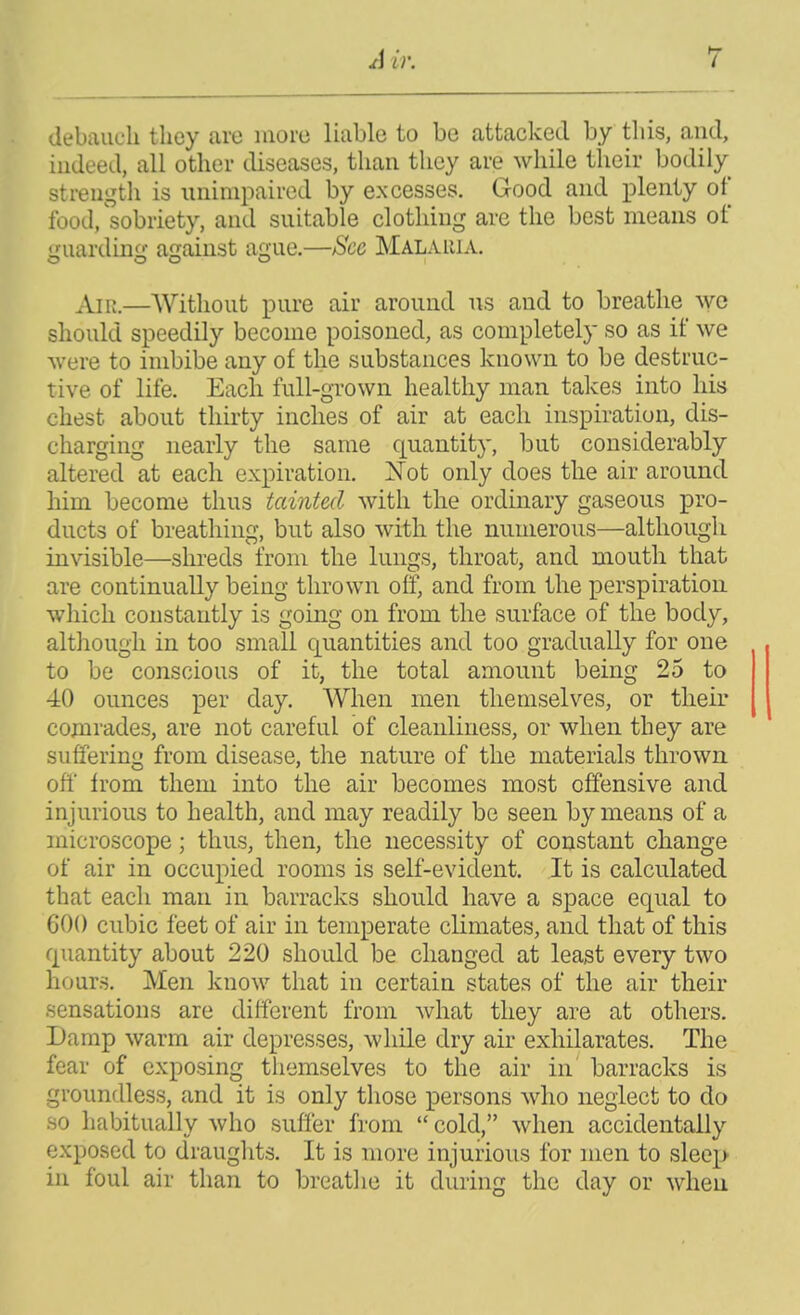 debauch they arc iiioic liable to be attacked by this, and, indeed, all other tliseascs, than they are while their bodily strength is unimpaired by excesses. Good and plenty of food,'sobriety, and suitable clothing are the best means of guardinfr against ague.—See Malauia. An;.—Without pure air around us and to breathe wc should speedily become poisoned, as completely so as if we were to imbibe any of the substances known to be destruc- tive of life. Each full-grown healthy man takes into his chest about thirty inches of air at each inspiration, dis- charging nearly the same quantity, but considerably altered at each expiration. Not only does the air around him become thus tainted with the ordinary gaseous pro- ducts of breathing, but also with the numerous—although invisible—shreds from the lungs, throat, and mouth that are continually being thrown off, and from the perspiration which constantly is going on from the surface of the body, although in too small quantities and too gradually for one to be conscious of it, the total amount being 25 to 40 ounces per day. When men themselves, or their comrades, are not careful of cleanliness, or when they are suffering from disease, the nature of the materials thrown off from them into the air becomes most offensive and injurious to health, and may readily be seen by means of a microscope; thus, then, the necessity of constant change of air in occupied rooms is self-evident. It is calculated that each man in barracks should have a space equal to 600 cubic feet of air in temperate climates, and that of this quantity about 220 should be changed at least every two hours. Men know that in certain states of the air their sensations are different from what they are at others. Damp warm air depresses, while dry air exhilarates. The fear of exposing themselves to the air in barracks is groundless, and it is only those persons who neglect to do so habitually who suffer from  cold, when accidentally exposed to drauglits. It is more injurious for men to sleep in foul air than to breatlie it during the day or when