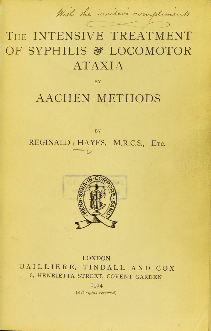 The intensive TREATMENT OF SYPHILIS m LOCOMOTOR ATAXIA BY AACHEN METHODS BY REGINALD / HAYES, M.R.C.S., Etc. ' LONDON BAILLlfeRE, TINDALL AND COX 8, HENRIETTA STREET, COVENT GARDEN 1914 \A II rights reserved]