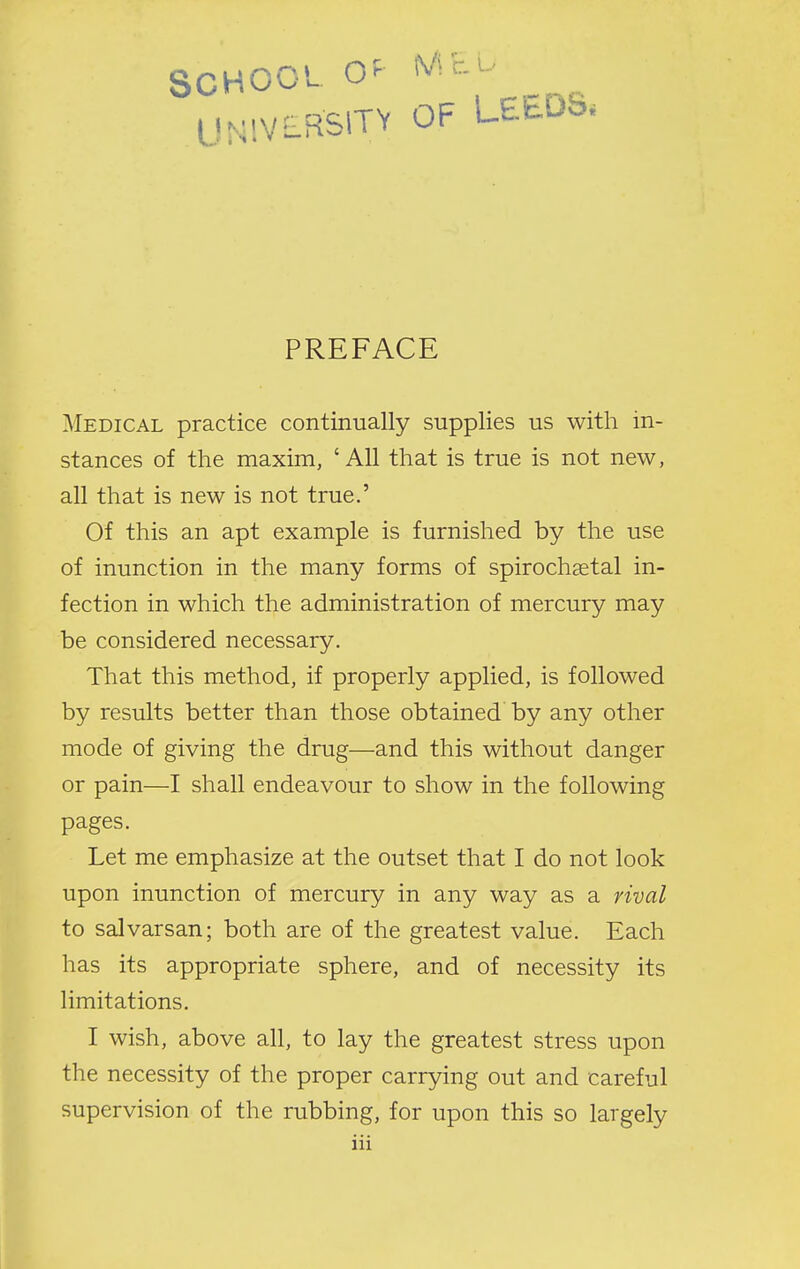 SCHOOL O^^ ^V^^-^' UNIVLRSITV OF LEEDS. PREFACE Medical practice continually supplies us with in- stances of the maxim, ' All that is true is not new, all that is new is not true.' Of this an apt example is furnished by the use of inunction in the many forms of spirochaetal in- fection in which the administration of mercury may be considered necessary. That this method, if properly applied, is followed by results better than those obtained by any other mode of giving the drug—and this without danger or pain—I shall endeavour to show in the following pages. Let me emphasize at the outset that I do not look upon inunction of mercury in any way as a rival to salvarsan; both are of the greatest value. Each has its appropriate sphere, and of necessity its limitations. I wish, above all, to lay the greatest stress upon the necessity of the proper carrying out and careful supervision of the rubbing, for upon this so largely