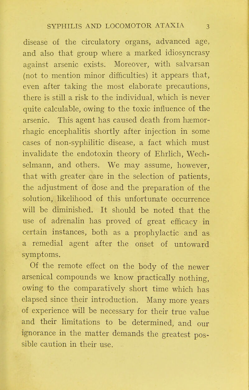 disease of the circulatory organs, advanced age, and also that group where a marked idiosyncrasy against arsenic exists. Moreover, with salvarsan (not to mention minor difficulties) it appears that, even after taking the most elaborate precautions, there is still a risk to the individual, which is never quite calculable, owing to the toxic influence of the arsenic. This agent has caused death from hsemor- rhagic encephalitis shortly after injection in some cases of non-syphilitic disease, a fact which must invalidate the endotoxin theory of Ehrlich, Wech- selmann, and others. We may assume, however, that with greater care in the selection of patients, the adjustment of dose and the preparation of the solution, likelihood of this unfortunate occurrence will be diminished. It should be noted that the use of adrenalin has proved of great efficacy in certain instances, both as a prophylactic and as a remedial agent after the onset of untoward symptoms. Of the remote effect on the body of the newer arsenical compounds we know practically nothing, owing to the comparatively short time which has elapsed since their introduction. Many more years of experience will be necessary for their true value and their limitations to be determined, and our ignorance in the matter demands the greatest pos- sible caution in their use.