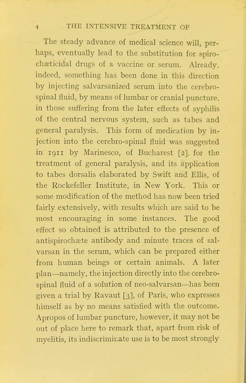 The steady advance of medical science will, per- haps, eventually lead to the substitution for spiro- chseticidal drugs of a vaccine or serum. Already, indeed, something has been done in this direction by injecting salvarsanized serum into the cerebro- spinal fluid, by means of lumbar or cranial puncture, in those suffering from the later effects of syphilis of the central nervous system, such as tabes and general paralysis. This form of medication by in- jection into the cerebro-spinal fluid was suggested in 1911 by Marinesco, of Bucharest [2], for the treatment of general paralysis, and its application to tabes dorsalis elaborated by Swift and Ellis, of the Rockefeller Institute, in New York. This or some modification of the method has now been tried fairly extensively, with results which are said to be most encouraging in some instances. The good effect so obtained is attributed to the presence of antispirochaete antibody and minute traces of sal- varsan in the serum, which can be prepared either from human beings or certain animals. A later plan—namely, the injection directly into the cerebro- spinal fluid of a solution of neo-salvarsan—has been given a trial by Ravaut [3], of Paris, who expresses himself as by no means satisfied with the outcome. Apropos of lumbar puncture, however, it may not be out of place here to remark that, apart from risk of myelitis, its indiscriminate use is to be most strongly