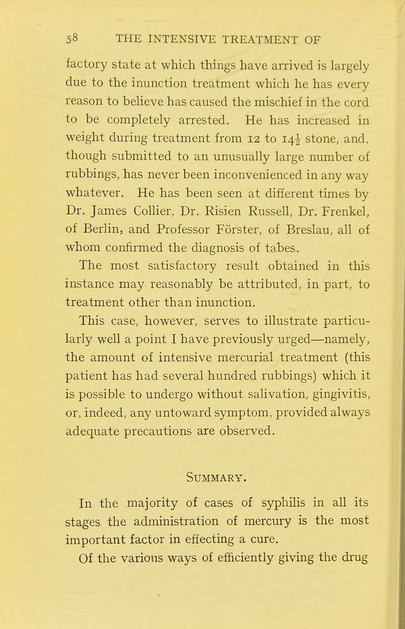 factory state at which things have arrived is largely due to the inunction treatment which he has every reason to believe has caused the mischief in the cord to be completely arrested. He has increased in weight during treatment from 12 to 14^ stone, and, though submitted to an unusually large number of rubbings, has never been inconvenienced in any way whatever. He has been seen at different times by Dr. James Collier, Dr. Risien Russell, Dr. Frenkel, of Berlin, and Professor Forster, of Breslau, all of whom confirmed the diagnosis of tabes. The most satisfactory result obtained in this instance may reasonably be attributed, in part, to treatment other than inunction. This case, however, serves to illustrate particu- larly well a point I have previously urged—namely, the amount of intensive mercurial treatment (this patient has had several hundred rubbings) which it is possible to undergo without salivation, gingivitis, or, indeed, any untoward symptom, provided always adequate precautions are observed. Summary. In the majority of cases of syphilis in all its stages the administration of mercury is the most important factor in effecting a cure. Of the various ways of efficiently giving the drug