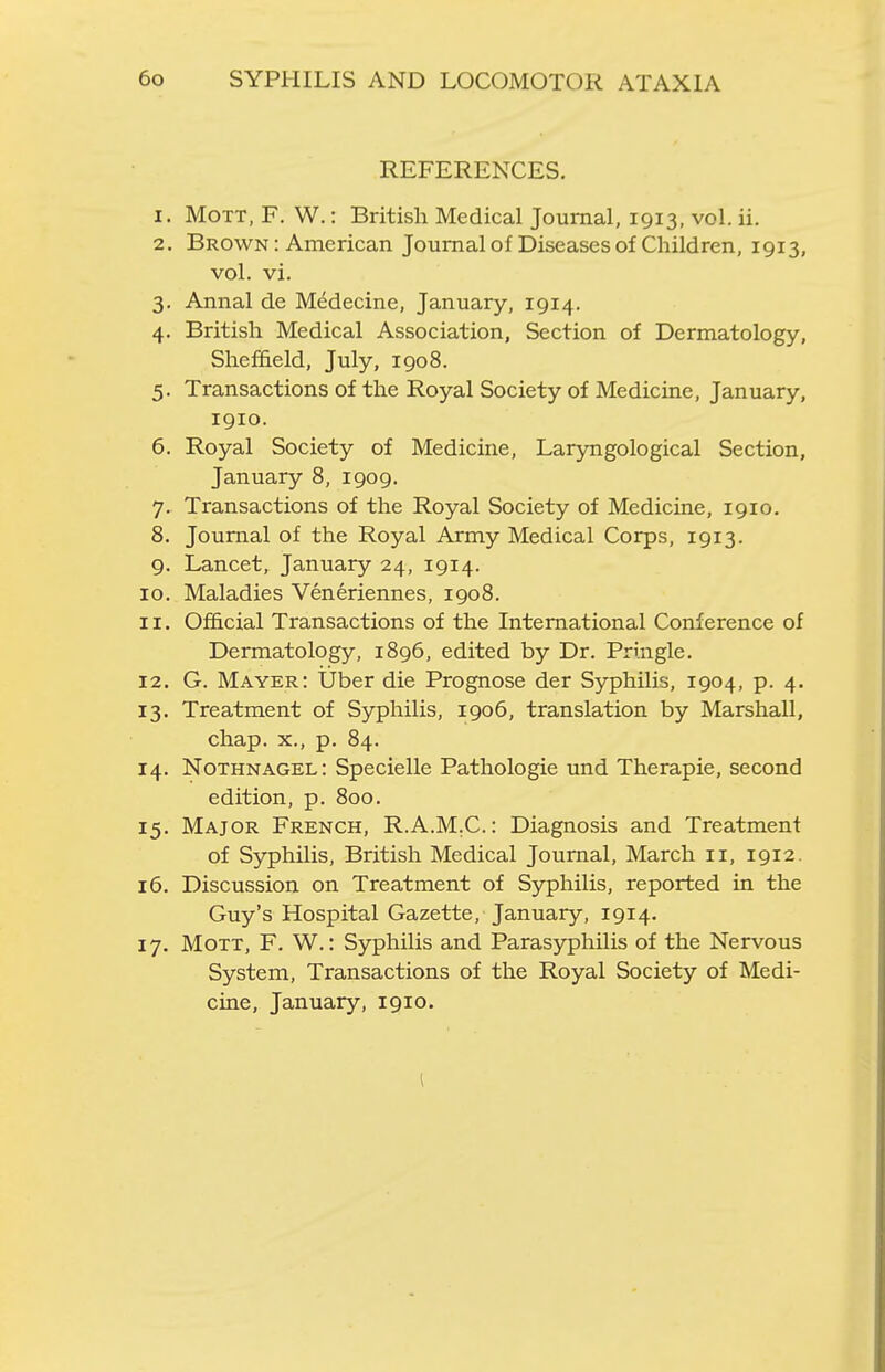 REFERENCES, 1. MoTT, F. W.: British Medical Journal, 1913, vol. ii. 2. Brown : American Journal of Diseases of Children, 1913, vol. vi. 3. Annal de Medecine, January, 1914. 4. British Medical Association, Section of Dermatology, Sheffield, July, 1908. 5. Transactions of the Royal Society of Medicine, January, 1910. 6. Royal Society of Medicine, Laryngological Section, January 8, 1909. 7. Transactions of the Royal Society of Medicine, 1910. 8. Journal of the Royal Army Medical Corps, 1913. 9. Lancet, January 24, 1914. 10. Maladies Veneriennes, 1908. 11. Official Transactions of the International Conference of Dermatology, 1896, edited by Dr. Pringle. 12. G. Mayer: liber die Prognose der Syphilis, 1904, p. 4. 13. Treatment of Syphilis, 1906, translation by Marshall, chap. X., p. 84. 14. Nothnagel: Specielle Pathologic und Therapie, second edition, p. 800. 15. Major French, R.A.M.C: Diagnosis and Treatment of Syphilis, British Medical Journal, March 11, 1912. 16. Discussion on Treatment of Syphilis, reported in the Guy's Hospital Gazette, January, 1914. 17. MoTT, F. W.: Syphilis and Parasyphilis of the Nervous System, Transactions of the Royal Society of Medi- cine, January, 1910.