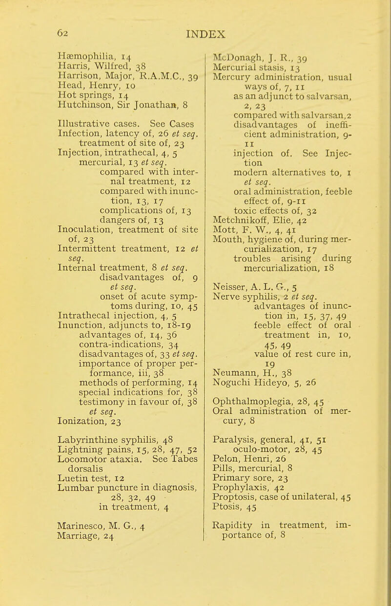 Hasmophilia, 14 Harris, Wilfred, 38 Harrison, Major, R.A.M.C., 39 Head, Henry, 10 Hot springs, 14 Hutchinson, Sir Jonathan, 8 Illustrative cases. See Cases Infection, latency of, 26 et seq. treatment of site of, 23 Injection, intrathecal, 4, 5 mercurial, 13 seq. compared with inter- nal treatment, 12 compared with inunc- tion, 13, 17 complications of, 13 dangers of, 13 Inoculation, treatment of site of, 23 Intermittent treatment, 12 et seq. Internal treatment, 8 et seq. disadvantages of, 9 et seq. onset of acute symp- toms during, 10, 45 Intrathecal injection, 4, 5 Inunction, adjuncts to, 18-19 advantages of, 14, 36 contra-indications, 34 disadvantages of, 33 et seq. importance of proper per- formance, iii, 38 methods of performing, 14 special indications for, 38 testimony in favour of, 38 et seq. Ionization, 23 Labyrinthine syphilis, 48 Lightning pains, 15, 28, 47, 52 Locomotor ataxia. See Tabes dorsalis Luetin test, 12 Lumbar puncture in diagnosis, 28, 32, 49 in treatment, 4 Marinesco, M. G., 4 Marriage, 24 McDonagh, J. R., 39 Mercurial stasis, 13 Mercury administration, usual ways of, 7, II as an adjunct to salvarsan, 2, 23 compared with salvarsan,2 disadvantages of ineffi- cient administration, 9- II injection of. See Injec- tion modern alternatives to, i et seq. oral administration, feeble effect of, 9-IX toxic effects of, 32 Metchnikoff, Elie, 42 Mott, F. W., 4, 41 Mouth, hygiene of, during mer- curialization, 17 troubles arising during mercurialization, 18 Neisser, A. L. G., 5 Nerve syphilis, 2 et seq. advantages of inunc- tion in, 15, 37, 49 feeble effect of oral treatment in, 10, 45, 49 value of rest cure in, 19 Neumann, H., 38 Noguchi Hideyo, 5, 26 Ophthalmoplegia, 28, 45 Oral administration of mer- cury, 8 Paralysis, general, 41, 51 oculo-motor, 28, 45 Pelon, Henri, 26 Pills, mercurial, 8 Primary sore, 23 Prophylaxis, 42 Proptosis, case of unilateral, 45 Ptosis, 45 Rapidity in treatment, im- portance of, 8
