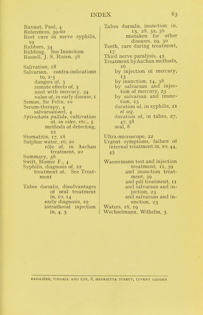Ravaut, Paul, 4 References, 59-60 Rest cure in nerve syphilis. Rubbers, 34 Rubbing. See Inunction Russell, J. S. Risien, 38 Salivation, 18 Salvarsan, contra-indications to, 2-3 dangers of, 3 remote effects of, 3 used with mercury, 34 value of, in early disease, i Semon, Sir Felix, 10 Serum-therapy, 4 salvarsanized, 4 SpirochcBta pallida, cultivation of, in vitro, etc., 5 methods of detecting, 22 Stomatitis, 17, 18 Sulphur water, 16, 20 role of, in Aachan treatment, 20 Summary, 58 Swift, Homer F., 4 Syphilis, diagnosis of, 22 treatment of. See Treat- ment Tabes dorsalis, disadvantages of oral treatment in, 10, 14 early diagnosis, 29 intrathecal injection in, 4, 5 Tabes dorsalis, inunction in, 15. 28, 52, 56 mistaken for other diseases, 29, 30 Teeth, care during treatment. Third nerve paralysis, 45 Treatment byAachan methods, 16 by injection of mercury, 13 by inunction, 14, 38 by salvarsan and injec- tion of mercury, 23 by salvarsan and inunc- tion, 23 duration of, in sjrphilis, 21 et seq. duration of, in tabes, 27, 47. 58 oral, 8 Ultra-microscope, 22 Urgent symptoms, failure of internal treatment in, 10, 44, 45 Wassermann test and injection treatment, 11, 39 and inunction treat- ment, 39 and pill treatment, 11 and salvarsan and in- jection, 23 and salvarsan and in- unction, 23 Waters, 16, 19 Wechselmann, Wilhelm, 3