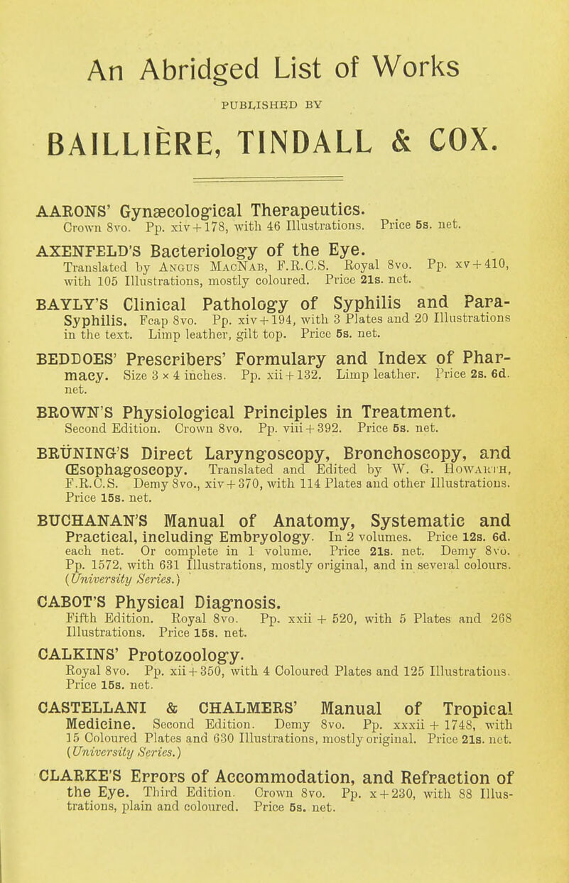 An Abridged List of Works PUBWSHED BY BAILLIERE, TINDALL & COX. AARONS' Gynsecolog-ical Therapeutics. Crown 8vo. Pp. xiv + l78, with 46 Illustrations. Price 5s. net. AXENFELD's Bacteriolog'y of the Eye. Translated by Angus MacNab, F.R.C.S. Royal 8vo. Pp. xv + 410, \vith 105 Illustrations, mostly coloured. Price 21s. net. BAYLY'S Clinical Pathology of Syphilis and Para- Syphilis. Fcap 8vo. Pp. xiv + 194, with 3 Plates and 20 Illustrations in the text. Limp leather, gilt top. Price 5s. net. BEDDOES' Prescpibers' Formulary and Index of Phar- macy. Size 3x4 inches. Pp. xii + 132. Limp leather. Price 2s. 6d. net. BROWN'S Physiological Principles in Treatment. Second Edition. Crown 8vo. Pp. viii + 392. Price5s.net. BRiiNlNG'S Direct Laryngoscopy, Bronchoscopy, and (Esophagoseopy. Translated and Edited by W. G. Howauih, F.R.C.S. Demy 8vo., xiv + 370, with 114 Plates and other Illustrations. Price 15s. net. BUCHANAN'S Manual of Anatomy, Systematic and Ppaetieal, including- Embryology. In 2 volumes. Price i2s. 6d. each net. Or complete in 1 volume. Price 21s. net. Demy 8vo. Pp. 1572, with 631 Illustrations, mostly original, and in several colours. (University Series.) CABOT'S Physical Diagnosis. Fifth Edition. Royal 8vo. Pp. xxii + 520, with 5 Plates and 268 Illustrations. Price 15s. net. CALKINS' Protozoology. Royal 8vo. Pp. xii + 350, with 4 Coloured Plates and 125 Illustrations. Price 15s. net. CASTELLANI & CHALMERS' Manual of Tropical Medicine. Second Edition. Demy 8vo. Pp. xxxii + 1748, with ]5 Coloured Plates and 630 Illustrations, mostly original. Price 21s. net. (University Series.) CLARKE'S Errors of Accommodation, and Refraction of the Eye. Third Edition. Crown 8vo. Pp. x + 230, with 88 Illus- trations, plain and coloured. Price 5s. net.