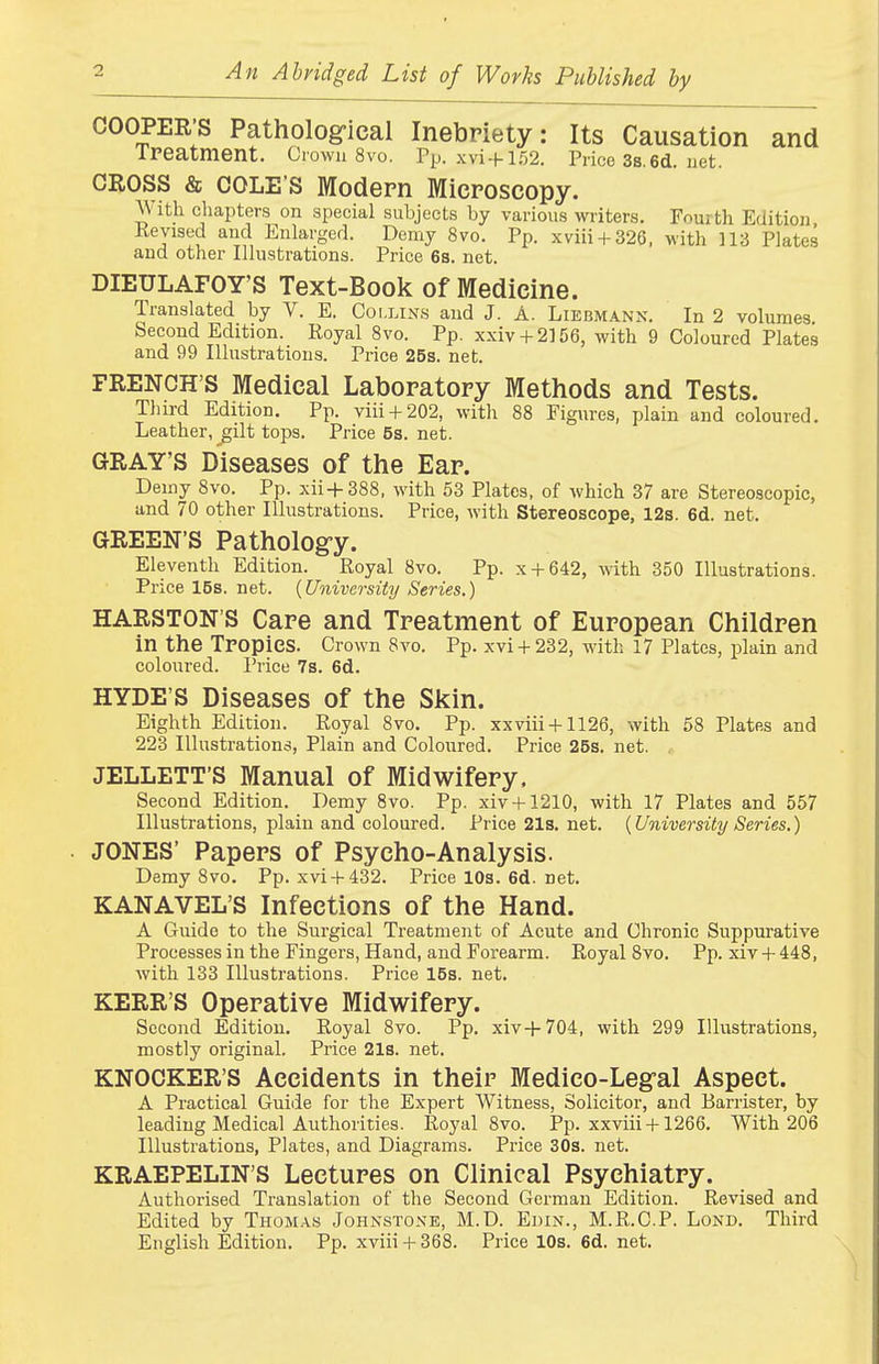 An Abridged List of Works Published by COOPER'S Patholog-ieal Inebriety: Its Causation and ireatment. Uiwn 8vo. Pp. xvi + 152. Price Ss.ed. net. CROSS & COLE S Modern Microscopy. With chapters on special subjects by various writers. Fourth Edition Kevised and Enlarged. Demy 8vo. Pp. xviii + 326, with 113 Plates and other Illustrations. Price 68. net. DIEULAFOY'S Text-Book of Medicine. Translated by V. E. Collins and J. A. Liebmann. In 2 volumes Second Edition. Royal 8vo. Pp. xxiv + 2156, with 9 Coloured Plates and 99 Illustrations. Price 25s. net. FRENCH'S Medical Laboratory Methods and Tests. Third Edition. Pp. viii + 202, with 88 Figures, plain and coloured. Leather, gilt tops. Price6s.net. GRAY'S Diseases of the Ear. Demy 8vo. Pp. xii+388, with 58 Plates, of which 37 are Stereoscopic, and 70 other Illustrations. Price, with Stereoscope, 12s. 6d. net. GREEN'S Patholog-y. Eleventh Edition. Royal 8vo. Pp. x + 642, with 350 Illustrations. Price 16s. net. {University Series.) HARSTON'S Care and Treatment of European Children in the TPOpieS. Crown 8vo. Pp. xvi + 232, with 17 Plates, plain and coloured. Price 7s. 6d. HYDE'S Diseases of the Skin. Eighth Edition. Royal 8vo. Pp. xxviii + 1126, with 58 Plates and 223 Illustrations, Plain and Coloured. Price 26s. net. JELLETT'S Manual of Midwifery. Second Edition. Demy 8vo. Pp. xiv + 1210, with 17 Plates and 557 Illustrations, plain and coloured. Price 21s. net. {University Series.) JONES' Papers of Psycho-Analysis. Demy 8vo. Pp. xvi + 432. Price 10s. 6d. net. KANAVEL'S Infections of the Hand. A Guide to the Surgical Treatment of Acute and Chronic Suppurative Processes in the Fingers, Hand, and Forearm. Royal Bvo. Pp. xiv + 448, with 133 Illustrations. Price 16s. net. KERR'S Operative Midwifery. Second Edition. Royal 8vo. Pp. xiv+704, with 299 Illustrations, mostly original. Price 21s. net. KNOCKER'S Accidents in their Medico-Leg-al Aspect. A Practical Guide for the Expert Witness, Solicitor, and Barrister, by leading Medical Authorities. Royal 8vo. Pp. xxviii + 1266. With 206 Illustrations, Plates, and Diagrams. Price 30s. net. KRAEPELIN'S Lectures on Clinical Psychiatry. Authorised Translation of the Second German Edition. Revised and Edited by Thomas Johnstone, M.D. Ehin., M.R.C.P. Lond. Third English Edition. Pp. xviii + 368. Price 10s. 6d. net.