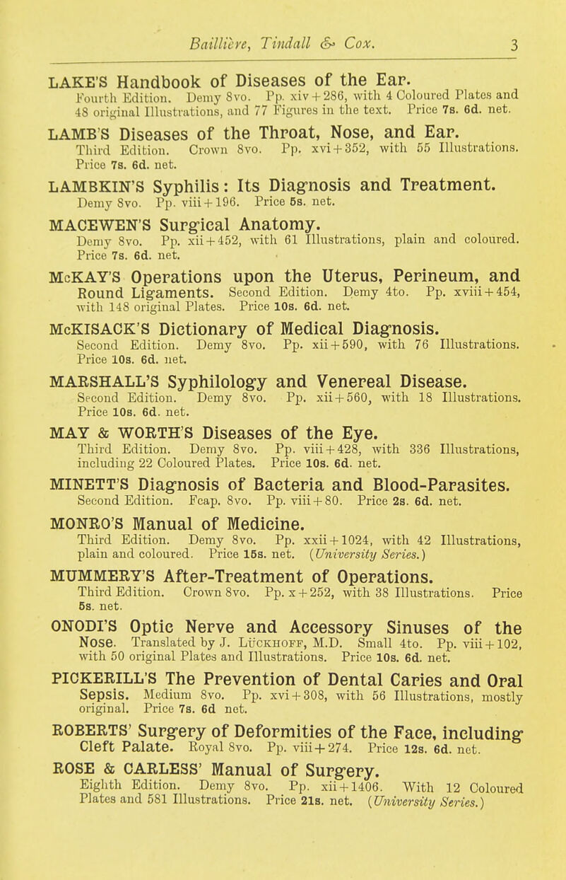 LAKE'S Handbook of Diseases of the Ear. Fourth Edition. Demy 8vo. Pp. xiv + 286, with 4 Coloured Plates and 48 original Illustrations, and 77 Figures in the text. Price 7s. 6d. net. LAMB S Diseases of the Throat, Nose, and Ear. Third Edition. Crown 8vo. Pp. xvi + 352, with 55 Illustrations. Price 7s. 6d. net. LAMBKIN'S Syphilis: Its Diag-nosis and Treatment. Demy 8vo. Pp. viii + 196. Price 5s. net. MACEWEN'S Surg-ical Anatomy. Demy 8vo. Pp. xii + 452, with 61 Illustrations, plain and coloured. Price 7s. 6d. net. McKAY'S Operations upon the Uterus, Perineum, and Round Ligaments. Second Edition. Demy 4to. Pp. xviii + 454, with 148 original Plates. Price 10s. 6d. net. McKiSACK'S Dictionary of Medical Diag;nosis. Second Edition. Demy 8vo, Pp. xii + 590, with 76 Illustrations. Price lOs. 6d. net. MARSHALL'S Syphilology and Venereal Disease. Second Edition. Demy 8vo. Pp. xii + 560, with 18 Illustrations. Price lOs. 6d. net. MAY & WORTH'S Diseases of the Eye. Third Edition. Demy 8vo. Pp. viii + 428, with 336 Illustrations, including 22 Coloured Plates. Price 10s. 6d. net. MINETT'S Diagnosis of Bacteria and Blood-Parasites. Second Edition. Fcap. 8vo. Pp. viii + 80. Price 2s. 6d. net. MONRO'S Manual of Medicine. Third Edition. Demy 8vo. Pp. xxii + 1024, with 42 Illustrations, plain and coloured. Pricel5s.net. {University Series.) MUMMERY'S After-Treatment of Operations. Third Edition. Crown 8vo. Pp. x + 252, with 38 Illustrations. Price 5s. net. ONODI'S Optic Nerve and Accessory Sinuses of the Nose. Translated by J. LtiCKHOFF, M.D. Small 4to. Pp. viii +102, with 50 original Plates and Illustrations. Price 10s. 6d. net. PICKERILL'S The Prevention of Dental Caries and Oral Sepsis. Medium 8vo. Pp. xvi + 308, with 56 Illustrations, mostly original. Price 7s. 6d net. ROBERTS' Surgery of Deformities of the Face, including- Cleft Palate. Royal 8vo. Pp. viii + 274. Price 12s. 6d. net. ROSE & CARLESS' Manual of Surg-ery. Eighth Edition. Demy 8vo. Pp. xii + 1406. With 12 Coloured Plates and 581 Illustrations. Price 21s. net. {University Series.)