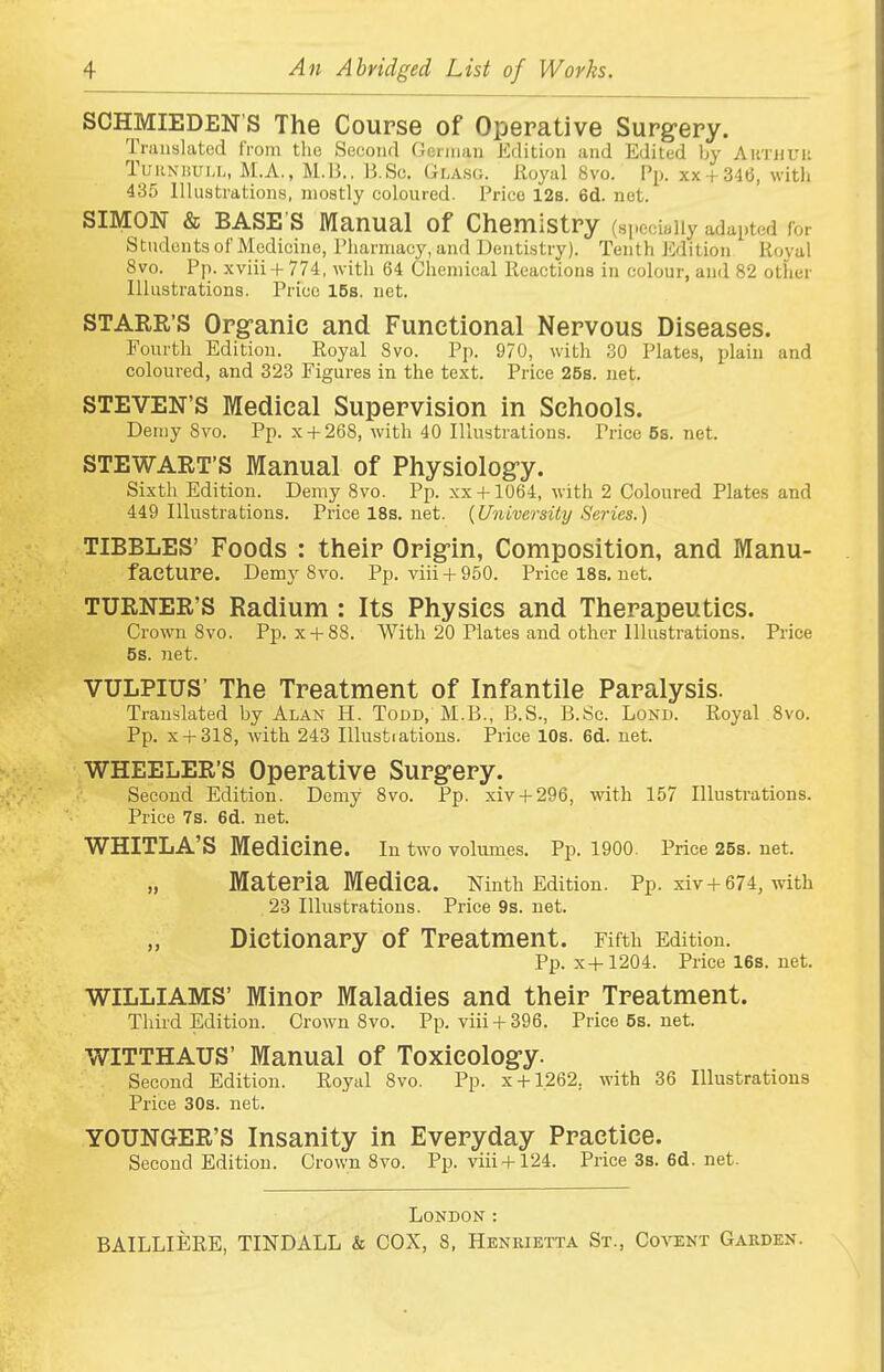SCHMIEDEN'S The Course of Operative Surgery. Ti'iiuslatod I'rom the Second Geniiau Edition and Edited by AiiTiiuii TuiiNiiUM., M.A., M.B.. B.Sc. Glasg. Royal 8vo. Pi), xx + 346, witli 435 Illustrations, mostly coloured. Price 128. 6d. net. SIMON & BASE'S Manual of Chemistry (sj.cci.iiy adapted for Students of Medicine, Pharmacy, and Dentistry). Tenth Edition Roval 8vo. Pp. xviii + 774, with 64 Chemical Reactions in colour, and 82 other Illustrations. Price 15s. net. STARR'S Org;anic and Functional Nervous Diseases. Fourth Edition. Royal 8vo. Pp. 970, with 30 Plates, plain and coloured, and 323 Figures in the text. Price 25s. net. STEVEN'S Medical Supervision in Schools. Demy 8vo. Pp. x + 268, with 40 Illustrations. Price 5s. net. STEWART'S Manual of Physiolog-y. Sixth Edition. Demy 8vo. Pp. xx + 1064, with 2 Coloured Plates and 449 Illustrations. Price 18s. net. {University Series.) TIBBLES' Foods : their Orig-in, Composition, and Manu- facture. Demy 8vo. Pp. viii + 950. Price 18s. net. TURNER'S Radium: Its Physics and Therapeutics. Crown 8vo. Pp. x + 88. With 20 Plates and other Illustrations. Price 5s. net. VULPIUS' The Treatment of Infantile Paralysis. Translated by Alan H. Todd, M.B., B.S., B.Sc. Bond. Royal 8vo. Pp. x + 318, with 243 lUustiations. Price 10s. 6d. net. WHEELER'S Operative Surgery. Second Edition. Demy 8vo. Pp. xiv + 296, with 157 Illustrations. Price 7s. 6d. net. WHITLA'S Medicine, in two volumes. Pp. 1900. Price 25s. net. „ Materia Medica. Ninth Edition. Pp. xiv+674, with 23 Illustrations. Price 9s. net. „ Dictionary of Treatment. Fifth Edition. Pp. x+1204. Pricel6s.net. WILLIAMS' Minor Maladies and their Treatment. Third Edition. Crown 8vo. Pp. viii + 396. Price5s.net. WITTHAUS' Manual of Toxicology. Second Edition. Royal 8vo. Pp. x + 1262, with 36 Illustrations Price 30s. net. YOUNGER'S Insanity in Everyday Practice. Second Edition. Crown 8yo. Pp. viii + 124. Price3s.6d.net. London :