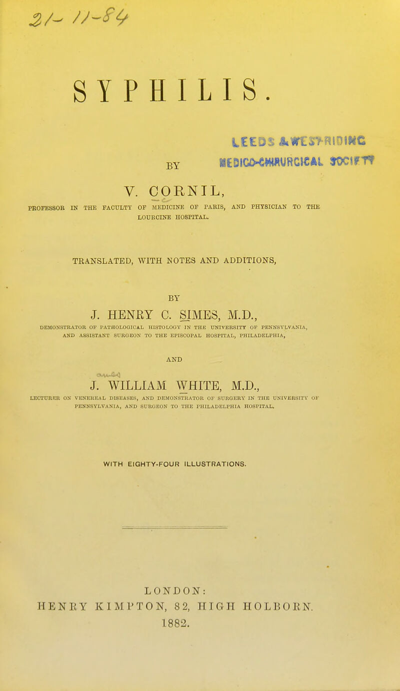 LIS. LEEDS JiWCrM^IOIMC V. CORNIL, PEOFESSOB IN THE FACULTY OF MEDICINE OF PAKIS, AND PHYSICIAN TO THE LOURCINE HOSPITAL. TRANSLATED, WITH NOTES AND ADDITIONS, BY J. HENRY C. SIMES, M.D., DEMONSTRATOR OF PATHOLOGICAL HISTOLOOY IN THE UNIVERSITY OP PENNSYLVANIA, AND ASSISTANT SURGEON TO THE EPISCOPAL HOSPITAL, PHILADELPHIA, AND J. WILLIAM WHITE, M.D, LECTURER ON VENEREAL DISEASES, AND DEMONSTRATOR OF SURGERY IN THE UNIVERSITY OF PENNSYLVANIA, AND SURGEON TO THE PHILADELPHIA HOSPITAL. WITH EIGHTY-FOUR ILLUSTRATIONS. SYPHI BY LONDON: 1882.