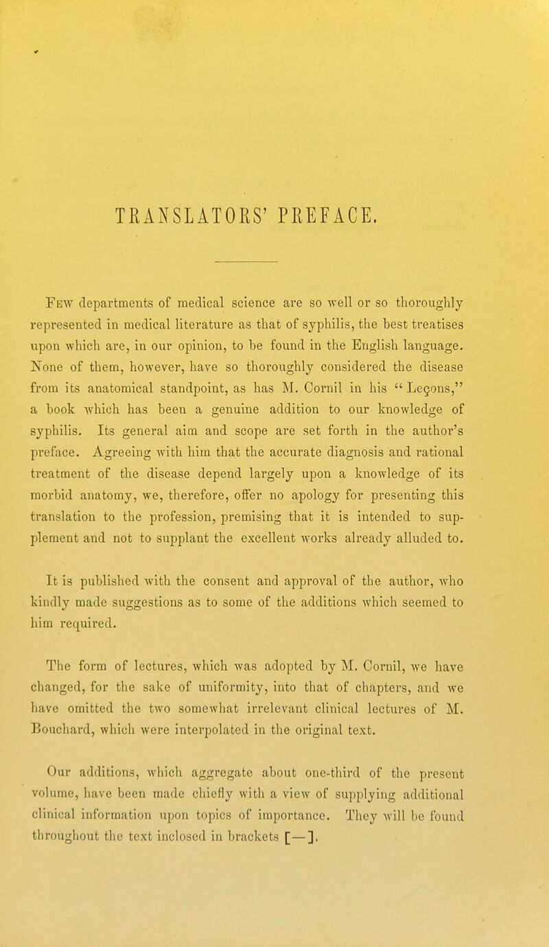 TRANSLATORS' PREFACE. Few departments of medical science are so well or so thoroughly represented in medical literature as that of syphilis, the best treatises upon which are, in our opinion, to be found in the English language. None of them, however, have so thoroughly considered the disease from its anatomical standpoint, as has M. Cornil in his  Legons, a book Avhich has been a genuine addition to our knowledge of syphilis. Its general aim and scope are set forth in the author's preface. Agreeing with him tha.t the accurate diagnosis and rational treatment of the disease depend largely upon a knowledge of its morbid anatomy, we, therefore, offer no apology for presenting this translation to the profession, premising that it is intended to sup- plement and not to supplant the excellent works already alluded to. It is published with the consent and approval of the author, who kindly made suggestions as to some of the additions which seemed to him required. The form of lectures, which was adopted by M. Cornil, we have changed, for the sake of uniformity, into that of chapters, and we have omitted the two somewhat irrelevant clinical lectures of M. Bouchard, which were interpolated in the original text. Our additions, which aggregate about one-third of the present volume, have been made chiefly with a view of supplying additional clinical information upon topics of importance. They will be found throughout the text inclosed in brackets [—].