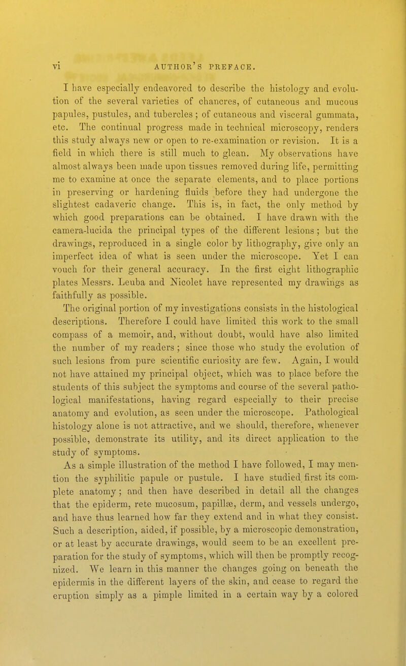 I have especially endeavored to describe the histology and evolu- tion of the several varieties of chancres, of cutaneous and mucous papules, pustules, and tubercles ; of cutaneous and visceral gummata, etc. The continual progress made in technical microscopy, renders this study always new or open to re-examination or revision. It is a field in which there is still much to glean. My observations have almost always been made upon tissues removed during life, permitting me to examine at once the separate elements, and to place portions in preserving or hardening fluids before they had undergone the slightest cadaveric change. This is, in fact, the only method by which good preparations can be obtained. I have drawn with the camera-lucida the principal types of the different lesions; but the drawings, reproduced in a single color by lithography, give only an imperfect idea of what is seen under the microscope. Yet I can vouch for their general accuracy. In the first eight lithographic plates Messrs. Leuba and Nicolet have represented my drawings as faithfully as possible. The original portion of my investigations consists in the histological descriptions. Therefore I could have limited this work to the small compass of a memoir, and, without doubt, would have also limited the number of my readers ; since those who study the evolution of such lesions from pure scientific curiosity are few. Again, I would not have attained my principal object, which was to place before the students of this subject the symptoms and course of the several patho- logical manifestations, having regard especially to their precise anatomy and evolution, as seen under the microscope. Pathological histology alone is not attractive, and we should, therefore, whenever possible, demonstrate its utility, and its direct application to the study of symptoms. As a simple illustration of the method I have followed, I may men- tion the syphilitic papule or pustule. I have studied first its com- plete anatomy ; and then have described in detail all the changes that the epiderm, rete mucosum, papillae, derm, and vessels undergo, and have thus learned how far they extend and in what they consist. Such a description, aided, if possible, by a microscopic demonstration, or at least by accurate drawings, would seem to be an excellent pre- paration for the study of symptoms, which will then be promptly recog- nized. We learn in this manner the changes going on beneath the epidermis in the different layers of the skin, and cease to regard the eruption simply as a pimple limited in a certain way by a colored