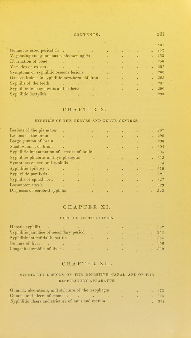 PACK Gammons osteo-periostitis ....... 251 Vegetating and gnmmous pachymeningitis ..... 253 Eburnation of bone ....... 256 Varieties of exostosis ....... 257 Symptoms of syphilitic osseous lesions ..... 2C0 Osseous lesions in syphilitic new-born children .... 2G5 Syphilis of the teeth . . . . . . .287 Syphilitic teno-synovitis and arthritis ..... 290 Syphilitic dactylitis ........ 203 CHAPTER X. SYPHILIS OF THE NERVES AND NERVE CENTRES. Lesions of the pia mater ...... Lesions of the brain ...... Larse gumma of brain ...... Small gumma of brain ...... Syphilitic inflammation of arteries of brain Syphilitic phlebitis and lymphangitis .... Symptoms of cerebral syphilis ..... Syphilitic epilepsy ....... Syphylitic paralysis ....... Syphilis of spinal cord ...... Locomotor ataxia Diagnosis of cerebral syphilis ..... . 297 . 298 . 298 . 304 . 305 . 313 - 314 . 319 . 321 . 327 . 329 . 342 CHAPTER XI. SYPHILIS OP THE LIVER Hepatic syphilis Syphilitic jaundice of secondary period Syphilitic interstitial hepatitis Gumma of liver Congenital syphilis of liver . 352 353 354 356 369 CHAPTER XII. SYPHILITIC LESIONS OF THE DIGESTIVE CANAL AND OF THE RESPIRATORY APPARATUS. Gumma, ulcerjitlons, and stricture of the oesophagus . . . 373 Gumma and ulcers of stomach . . . . . .3 75 Syphilitic ulcers and stricture of anus and rectum . . . .377