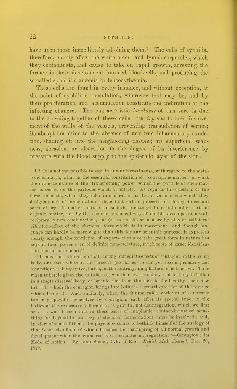 have upon those immediately adjoining them.^ The cells of syphilis, therefore, chiefly affect the white blood- and lymph-corpuscles, which they contaminate, and cause to take on rapid growth, arresting the former in their development into red blood-cells, and producing the so-called syphilitic anaemia or leucocytbyemia. These cells are found in every instance, and without exception, at the point of syphilitic inoculation, wherever that may be, and by their proliferation and accumulation constitute the induration of the infecting chancre. The characteristic hardness of this sore is due to the crowding together of these cells; its dryness to their involve- ment of the walls of the vessels, preventing transudation of sei'um; its abrupt limitation to the absence of any true inflammatory exuda- tion, shading off into the neighboring tissues; its superficial scali- ness, abrasion, or ulceration to the degree of its interference by pressure with the blood supply to the epidermic layer of the skin. '  It is not yet possible to say, in any universal sense, with regard to the raeta- holic oontagia, what is the essential constitution of ' contagious matter,' or what the intimate nature of the ' transforming power' which the particle of such mat- ter exercises on the particles which it infects. As regards the question of the force, chemists, when they refer in general terms to the various acts which they designate acts of fermentation, allege that certain processes of change in certain sorts of organic matter induce characteristic changes in certain other sorts of organic matter, not by the common chemical way of double decomposition with reciprocally new combinations, but (so to speak) as a mere by-play or collateral vibration-effect of the chemical force which is in movement; and, though lan- guage can hardly be more vagi;e than this for any scientific purpose, it expresses clearly enough the conviction of experts that a certain great force in nature lies beyond their power even of definite nomenclature, much more of exact identifica- tion and measurement. '' It must not be forgotten that, among immediate effects of contagion in the living body, are cases wherein the process (so far as we can yet see) is primarily not catalytic or disintegrative, but is, on the contrary, anaplastic or constructive. Thus when tubercle gives rise to tubercle, whether by secondary and tertiary infection in a single diseased body, or by infection from the sick to the healthy, each new tubercle which the contagion brings into being is a growth-product of the texture which bears it. And, similarly, when the innumerable varieties of cancerous tumor propagate themselves by contagion, each after its special type, in the bodies of the respective suflerers, it is growth, not disintegration, which we first see. It would seem that in those cases of anaplastic ' contact-influence' some- thing far beyond the analogy of chemical fermentations must be involved ; and, in view of some of them, the physiologist has to bethink himself of the analogy of that 'contact-influence' which becomes the mainspring of all normal growth and development when the ovum receives spermatic impregnation.—Contagion: Its Mode of Action. By John Simon, C.B., F R.S. British Med. Journal, Dec. 20, 1879.