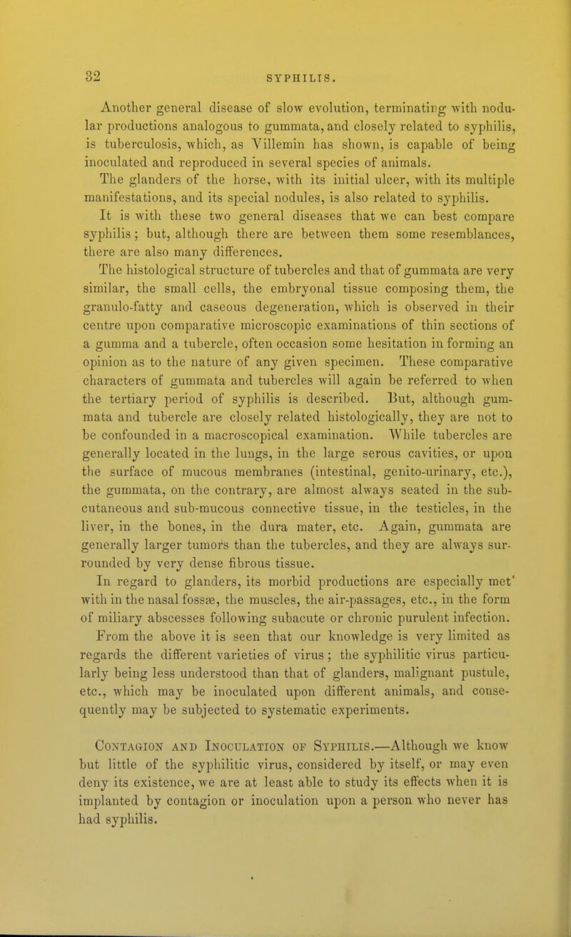 Another general disease of slow evolution, terminating with nodu- lar productions analogous to gummata, and closely related to syphilis, is tuberculosis, which, as Villemin has shown, is capable of being inoculated and reproduced in several species of animals. The glanders of the horse, with its initial ulcer, with its multiple manifestations, and its special nodules, is also related to sj'philis. It is with these two general diseases that we can best compare syphilis; but, although there are between them some resemblances, there are also many differences. The histological structure of tubercles and that of gummata are very similar, the small cells, the embryonal tissue composing them, the granulo-fatty and caseous degeneration, which is observed in their centre upon comparative microscopic examinations of thin sections of a gumma and a tubercle, often occasion some hesitation in forming an opinion as to the nature of any given specimen. These comparative characters of gummata and tubercles will again be referred to when the tertiary period of syphilis is described. But, although gum- mata and tubercle are closely related histologically, they are not to be confounded in a macroscopical examination. While tubercles are generally located in the lungs, in the large serous cavities, or upon the surface of mucous membranes (intestinal, genito-urinary, etc.), the gummata, on the contrary, are almost always seated in the sub- cutaneous and sub-mucous connective tissue, in the testicles, in the liver, in the bones, in the dura mater, etc. Again, gummata are generally larger tumors than the tubercles, and they are always sur- rounded by very dense fibrous tissue. In regard to glanders, its morbid productions are especially met' with in the nasal fossae, the muscles, the air-passages, etc., in the form of miliary abscesses following subacute or chronic purulent infection. From the above it is seen that our knowledge is very limited as regards the different varieties of virus; the syphilitic virus particu- larly being less understood than that of glanders, malignant pustule, etc., which may be inoculated upon different animals, and conse- quently may be subjected to systematic experiments. Contagion and Inoculation of Syphilis.—Although we know but little of the syphilitic virus, considered by itself, or may even deny its existence, we ai*e at least able to study its effects when it is implanted by contagion or inoculation upon a person who never has had syphilis.