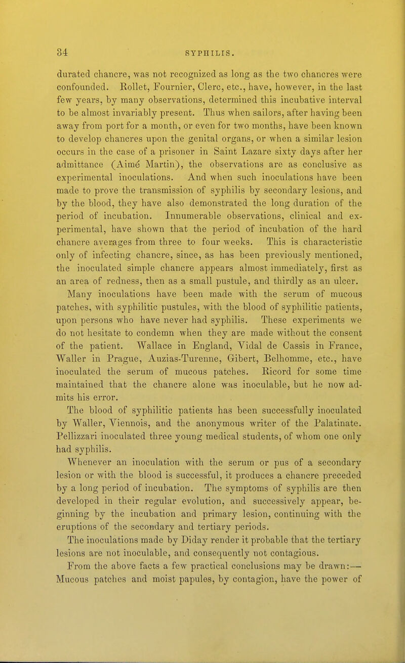 durated chancre, was not recognized as long as the two chancres were confounded. Rollet, Fournier, Clerc, etc., have, however, in the last few years, by many observations, determined this incubative interval to be almost invariably present. Thus when sailors, after having been away from port for a month, or even for two months, have been known to develop chancres upon the genital organs, or when a similar lesion occurs in the case of a prisoner in Saint Lazare sixty days after her admittance (Aimd Martin), the observations are as conclusive as experimental inoculations. And when such inoculations have been made to prove the transmission of syphilis by secondary lesions, and by the blood, they have also demonstrated the long duration of the period of incubation. Innumerable observations, clinical and ex- perimental, have shown that the period of incubation of the hard chancre averages from three to four weeks. This is characteristic only of infecting chancre, since, as has been previously mentioned, the inoculated simple chancre appears almost immediately, first as an area of redness, then as a small pustule, and thirdly as an ulcer. Many inoculations have been made with the serum of mucous patches, with syphilitic pustules, with the blood of syphilitic patients, upon persons who have never had syphilis. These experiments we do not hesitate to condemn when they are made without the consent of the patient. Wallace in England, Vidal de Cassis in France, Waller in Prague, Auzias-Turenne, Gibert, Belhomme, etc., have inoculated the serum of mucous patches. E-icord for some time maintained that the chancre alone was inoculable, but he now ad- mits his error. The blood of syphilitic patients has been successfully inoculated by Waller, Viennois, and the anonymous writer of the Palatinate. Pellizzari inoculated three young medical students, of whom one only had syphilis. Whenever an inoculation with the serum or pus of a secondary lesion or with the blood is successful, it produces a chancre preceded by a long period of incubation. The symptoms of syphilis are then developed in their regular evolution, and successively appear, be- ginning by the incubation and primary lesion, continuing with the eruptions of the secondary and tertiary periods. The inoculations made by Diday render it probable that the tertiary lesions ai*e not inoculable, and consequently not contagious. From the above facts a few practical conclusions may be drawn:— Mucous patches and moist papules, by contagion, have the power of