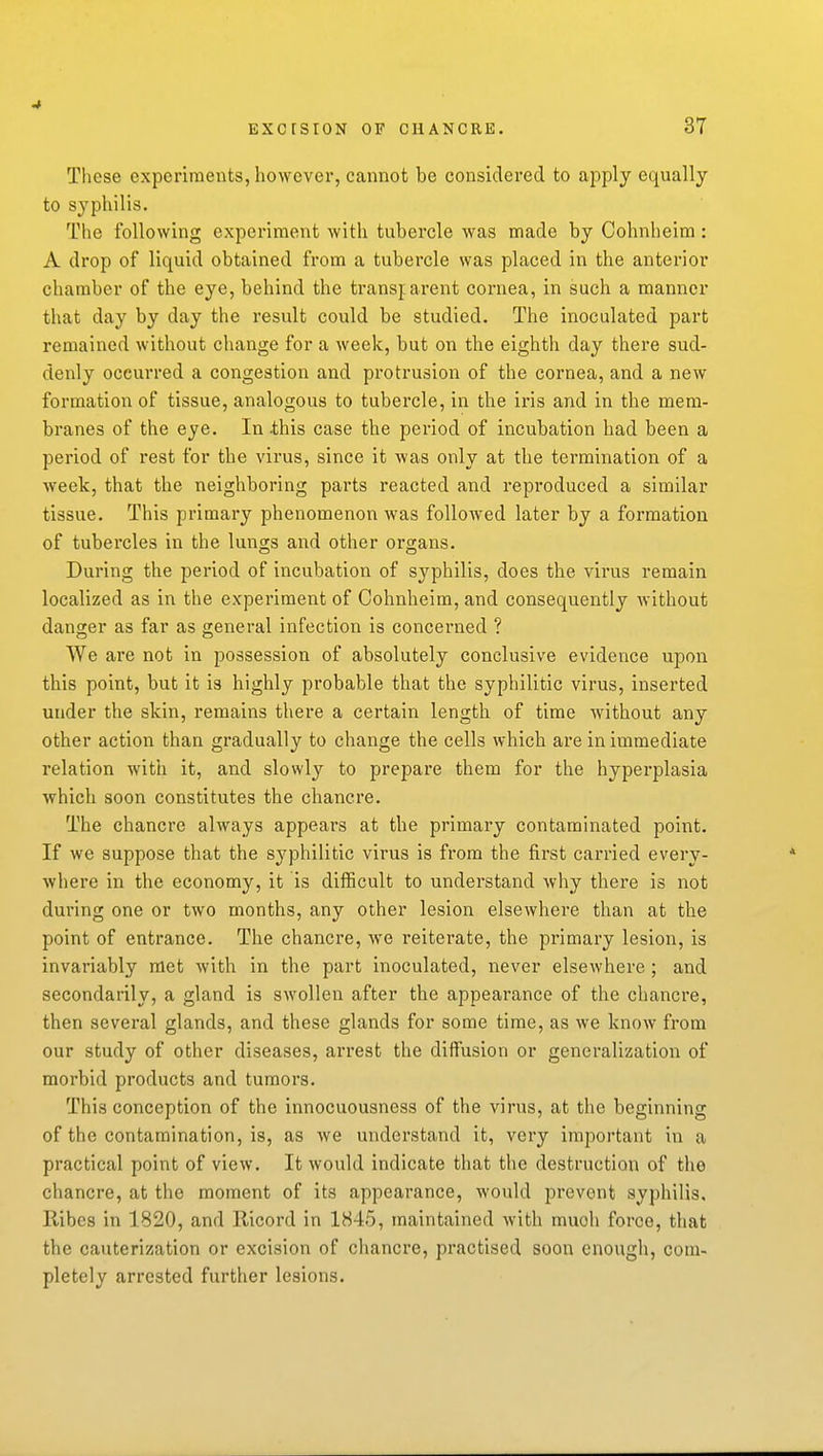 These experiments, however, cannot be considered to apply equally to syphilis. The following experiment with tubercle was made by Cohnheim : A drop of liquid obtained from a tubercle was placed in the anterior chamber of the eye, behind the transparent cornea, in such a manner that day by day the result could be studied. The inoculated part remained without change for a week, but on the eighth day there sud- denly occurred a congestion and protrusion of the cornea, and a new formation of tissue, analogous to tubei'cle, in the iris and in the mem- branes of the eye. In -this case the period of incubation had been a period of rest for the virus, since it was only at the termination of a week, that the neighboring parts reacted and reproduced a similar tissue. This primary phenomenon was foUoAved later by a formation of tubercles in the lungs and other organs. During the period of incubation of syphilis, does the virus remain localized as in the experiment of Cohnheim, and consequently without danger as far as general infection is concerned ? We are not in possession of absolutely conclusive evidence upon this point, but it is highly probable that the syphilitic virus, inserted under the skin, remains there a certain length of time without any other action than gradually to change the cells which are in immediate relation with it, and slowly to prepare them for the hyperplasia which soon constitutes the chancre. The chancre always appears at the primary contaminated point. If we suppose that the syphilitic virus is from the first carried every- where in the economy, it is difficult to understand why there is not during one or two months, any other lesion elsewhere than at the point of entrance. The chancre, we reiterate, the primary lesion, is invariably met with in the part inoculated, never elsewhere ; and secondarily, a gland is swollen after the appearance of the chancre, then several glands, and these glands for some time, as we know from our study of other diseases, arrest the diffusion or generalization of morbid products and tumors. This conception of the innocuousness of the virus, at the beginning of the contamination, is, as we understand it, very important in a practical point of view. It would indicate that the destruction of the chancre, at the moment of its appearance, would prevent syphilis. Ribes in 1820, and Ricord in 1845, maintained with much force, that the cauterization or excision of chancre, practised soon enough, com- pletely arrested further lesions.