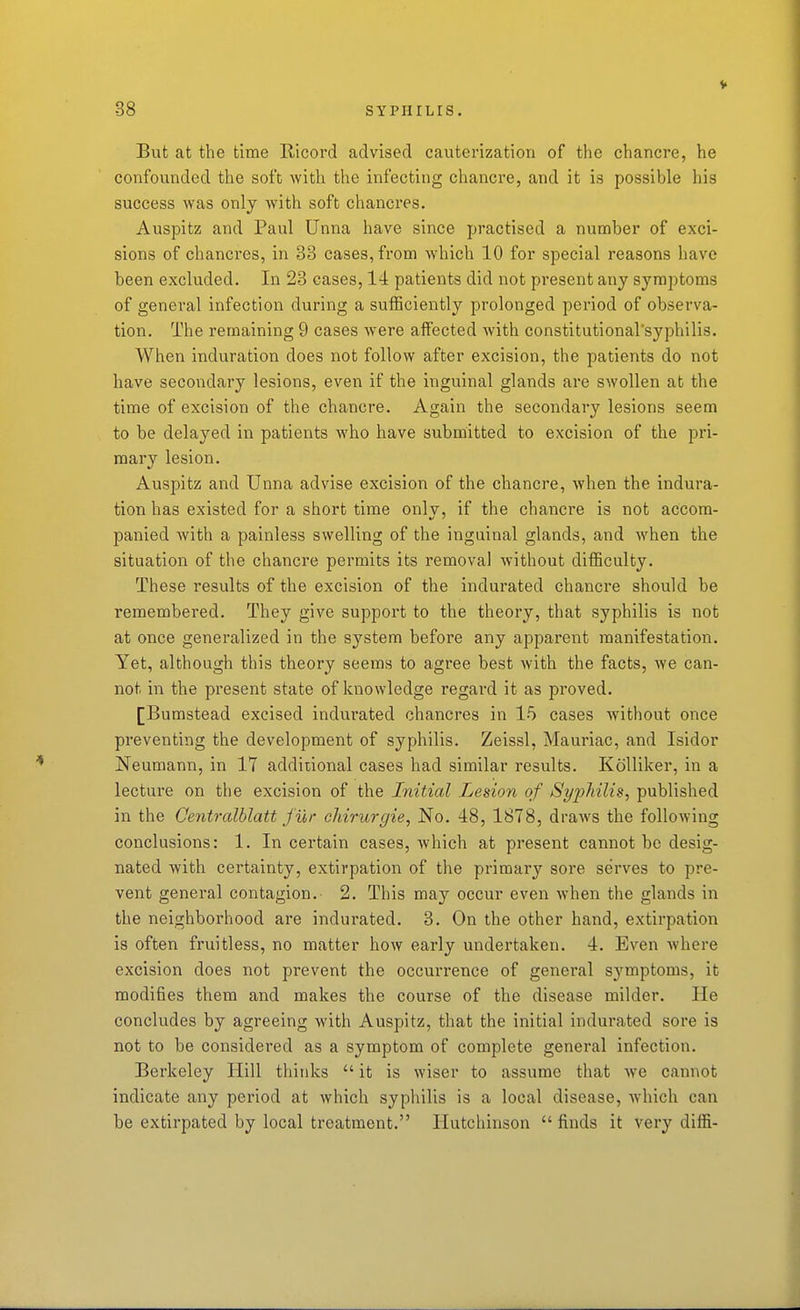 V But at the time Ricord advised cauterization of the chancre, he confounded the soft with the infecting chancre, and it is possible his success was only with soft chancres. Auspitz and Paul Unna have since practised a number of exci- sions of chanci'es, in 33 cases, from which 10 for special reasons have been excluded. In 23 cases, 14 patients did not present any symptoms of general infection during a sufficiently prolonged period of observa- tion. The remaining 9 cases were affected with constitutionarsyphilis. When induration does not follow after excision, the patients do not have secondary lesions, even if the inguinal glands are swollen at the time of excision of the chancre. Again the secondary lesions seem to be delayed in patients who have submitted to excision of the pri- mary lesion. Auspitz and Unna advise excision of the chancre, when the indura- tion has existed for a short time only, if the chancre is not accom- panied with a painless swelling of the inguinal glands, and when the situation of the chancre permits its removal without difficulty. These results of the excision of the indurated chancre should be remembered. They give support to the theory, that syphilis is not at once generalized in the system before any apparent manifestation. Yet, although this theory seems to agree best with the facts, we can- not in the present state of knowledge regard it as proved. [Bumstead excised indurated chancres in 15 cases without once preventing the development of syphilis. Zeissl, Mauriac, and Isidor Neumann, in 17 addiuonal cases had similar results. Kolliker, in a lectui'e on the excision of the Initial Lesion of SyiyMlis, published in the Centrcdblatt fur chirurgie, No. 48, 1878, draws the following conclusions: 1. In certain cases, which at present cannot be desig- nated with certainty, extirpation of the primary sore serves to pre- vent general contagion. 2. This may occur even when the glands in the neighborhood are indurated. 3. On the other hand, extirpation is often fruitless, no matter how early undertaken. 4. Even where excision does not prevent the occurrence of general symptoms, it modifies them and makes the course of the disease milder. He concludes by agreeing with Auspitz, that the initial indurated sore is not to be considered as a symptom of complete general infection. Berkeley Hill thinks  it is wiser to assume that we cannot indicate any period at which syphilis is a local disease, which can be extirpated by local treatment. Hutchinson  finds it very diffi-
