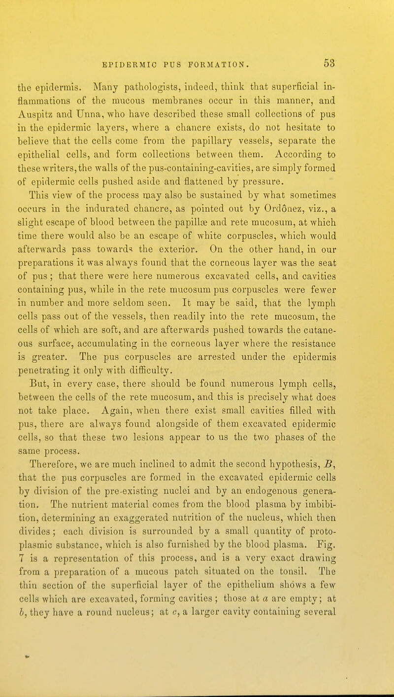 the epidermis. Many pathologists, indeed, think that superficial in- flammations of the mucous membranes occur in this manner, and Auspitz and Unna, who have described these small collections of pus in the epidermic layers, where a chancre exists, do not hesitate to believe that the cells come from the papillary vessels, separate the epithelial cells, and form collections between them. According to these writers, the walls of the pus-containing-cavities, are simply formed of epidermic cells pushed aside and flattened by pressure. This view of the pi'ocess may also be svistained by what sometimes occurs in the indurated chancre, as pointed out by Ordonez, viz., a slight escape of blood between the papillae and rete mucosum, at which time there would also be an escape of white corpuscles, which would afterwards pass towards the exterior. On the other hand, in our preparations it was always found that the corneous layer was the seat of pus ; that there were here numerous excavated cells, and cavities containing pus, while in the rete mucosum pus corpuscles were fewer in number and more seldom seen. It may be said, that the lymph cells pass out of the vessels, then readily into the rete mucosum, the cells of which are soft, and are afterwards pushed towards the cutane- ous surface, accumulating in the corneous layer where the resistance is greater. The pus corpuscles are arrested under the epidermis penetrating it only with difiiculty. But, in every case, there should be found numerous lymph cells, between the cells of the rete mucosum, and this is precisely what does not take place. Again, when there exist small cavities filled with pus, there are always found alongside of them excavated epidermic cells, so that these two lesions appear to us the two phases of the same process. Therefore, we are much inclined to admit the second hypothesis, 5, that the pus corpuscles are formed in the excavated epidermic cells by division of the pre-existing nuclei and by an endogenous genera- tion. The nutrient material comes from the blood plasma by imbibi- tion, determining an exaggerated nutrition of the nucleus, Avhich then divides; each division is surrounded by a small quantity of proto- plasmic substance, which is also furnished by the blood plasma. Fig. 7 is a representation of this process, and is a very exact drawing from a preparation of a mucous patch situated on the tonsil. The thin section of the superficial layer of the epithelium shows a few cells which are excavated, forming cavities ; those at a are empty; at &, they have a round nucleus; at c, a larger cavity containing several