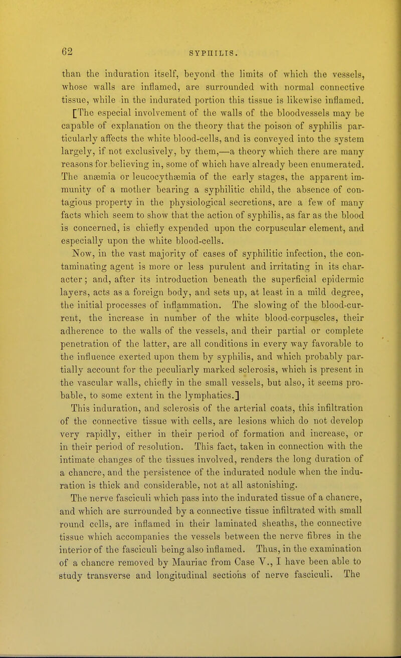than the induration itself, beyond the limits of which the vessels, whose walls are inflamed, are surrounded with normal connective tissue, while in the indurated portion this tissue is likewise inflamed. [The especial involvement of the walls of the bloodvessels may be capable of explanation on the theory that the poison of syphilis par- ticularly aflfects the white blood-cells, and is conveyed into the system largely, if not exclusively, by them,—a theory which there are many reasons for believing in, some of which have already been enumerated. The anaemia or leucocythsemia of the early stages, the apparent im- munity of a mother bearing a syphilitic child, the absence of con- tagious property in the physiological secretions, are a few of many facts which seem to show that the action of syphilis, as far as the blood is concerned, is chiefly expended upon the corpuscular element, and especially upon the white blood-cells. Now, in the vast majority of cases of syphilitic infection, the con- taminating agent is more or less purulent and irritating in its char- acter ; and, after its introduction beneath the superficial epidermic layers, acts as a foreign body, and sets up, at least in a mild degree, the initial processes of inflammation. The slowing of the blood-cur- rent, the increase in number of the white blood-corpuscles, their adherence to the walls of the vessels, and their partial or complete penetration of the latter, are all conditions in every way favorable to the influence exerted upon them by syphilis, and which probably par- tially account for the peculiarly marked sclerosis, which is present in the vascular walls, chiefly in the small vessels, but also, it seems pro- bable, to some extent in the lymphatics.] This induration, and sclerosis of the arterial coats, this infiltration of the connective tissue with cells, are lesions which do not develop very rapidly, either in their period of formation and increase, or in their period of resolution. This fact, taken in connection with the intimate changes of the tissues involved, renders the long duration of a chancre, and the persistence of the indurated nodule when the indu- ration is thick and considerable, not at all astonishing. The nerve fasciculi which pass into the indurated tissue of a chancre, and which are surrounded by a connective tissue infiltrated with small round cells, are inflamed in their laminated sheaths, the connective tissue which accompanies the vessels between the nerve fibres in the interior of the fasciculi being also inflamed. Thus, in the examination of a chancre removed by Mauriac from Case V., I have been able to study transverse and longitudinal sectioiis of nerve fasciculi. The