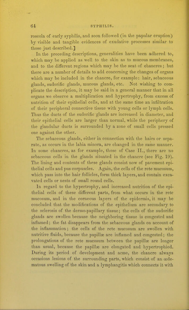 roseola of early syphilis, and soon followed (in the papular eruption) by visible and tangible evidences of exudative processes similar to those just described.] In the preceding descriptions, generalities have been adhered to, which may be applied as well to the skin as to mucous membranes, and to the different regions which may be the seat of chancres ; but there are a number of details to add concerning the changes of organs which may be included in the chancre, for example: hair, sebaceous glands, sudorific glands, mucous glands, etc. Not wishing to com- plicate the description, it may be said in a general manner that in all organs we observe a multiplication and hypertrophy, from excess of nutrition of their enithelial cells, and at the same time an infiltration of their peripheral connective tissue with young cells or lymph cells. Thus the ducts of the sudorific glands are increased in diameter, and their epithelial cells are larger than normal, while the periphery of the glandular ducts is surrounded by a zone of small cells pressed one against the other. The sebaceous glands, either in connection with the hairs or sepa- rate, as occurs in the labia minora, are changed in the same manner. In some chancres, as for example, those of Case II., there ai'e no sebaceous cells in the glands situated in the chancre (see Fig. 19). The lining and contents of these glands consist now of pavement epi- thelial cells and pus corpuscles. Again, the cells of the rete mucosum, which pass into the hair follicles, form thick layers, and contain exca- vated cells or nests of small round cells. In regard to the hypertrophy, and increased nutrition of the epi- thelial cells of these different parts, from what occurs in the rete mucosum, and in the corneous layers of the epidermis, it may be concluded that the modifications of the epithelium are secondary to the sclerosis of the dermo-papillary tissue; the cells of the sudorific glands are swollen because the neighboring tissue is congested and inflamed; the fat disappears from the sebaceous glands on account of the inflammation; the cells of the rete mucosum are swollen with nutritive fluids, because the papillfe are inflamed and congested; the prolongations of the rete mucosum between the papilUie are longer than usual, because the papillte are elongated and hypertrophied. During its period of development and acme, the chancre always occasions lesions of the surrounding parts, which consist of an oede- matous swelling of the skin and a lymphangitis Avhich connects it with