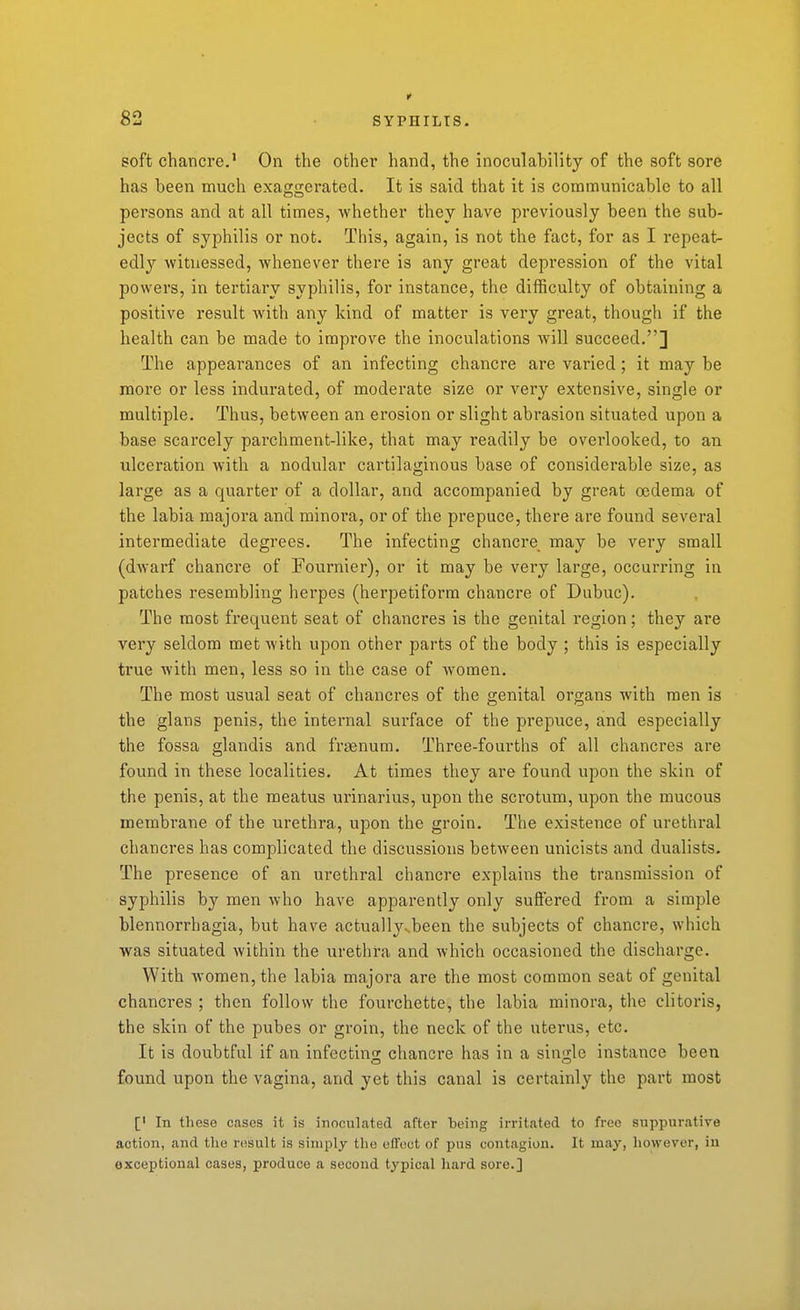 soft chancre.' On the other hand, the inoculability of the soft sore has been much exaggerated. It is said that it is communicable to all persons and at all times, whether thev have previously been the sub- jects of syphilis or not. This, again, is not the fact, for as I repeat- edly witnessed, whenever there is any great depression of the vital powers, in tertiary syphilis, for instance, the difficulty of obtaining a positive result with any kind of matter is very great, though if the health can be made to impi'ove the inoculations will succeed.] The appeai'ances of an infecting chancre are varied; it may be more or less indurated, of moderate size or very extensive, single or multiple. Thus, between an erosion or slight abrasion situated upon a base scarcely parchment-like, that may readily be overlooked, to an ulceration with a nodular cartilaginous base of considerable size, as large as a quarter of a dollar, and accompanied by great oedema of the labia majora and minora, or of the prepuce, there are found several intermediate degrees. The infecting chancre may be very small (dwarf chancre of Fournier), or it may be very large, occurring in patches resembling herpes (herpetiform chancre of Dubuc). The most frequent seat of chancres is the genital region; they are very seldom met with upon other parts of the body ; this is especially true with men, less so in the case of women. The most usual seat of chancres of the genital organs with men is the glans penis, the internal surface of the prepuce, and especially the fossa glandis and fraenura. Three-fourths of all chancres are found in these localities. At times they are found upon the skin of the penis, at the meatus urinarius, upon the scrotum, upon the mucous membrane of the urethra, upon the groin. The existence of urethral chancres has complicated the discussions betAveen unicists and dualists. The presence of an urethral chancre explains the transmission of syphilis by men who have apparently only suffered from a simple blennorrhagia, but have actually^been the subjects of chancre, which was situated within the urethra and which occasioned the discharge. With women, the labia majora are the most common seat of genital chancres ; then follow the fourchette, the labia minora, the clitoris, the skin of the pubes or groin, the neck of the utei*us, etc. It is doubtful if an infectino; chancre has in a siu'j-le instance been found upon the vagina, and yet this canal is certainly the part most [' In these cases it is inoculated after being irritated to free suppurative action, and tlie result is simply the efl'oct of pus contagion. It may, liowever, iu exceptional cases, produce a second typical hard sore.]