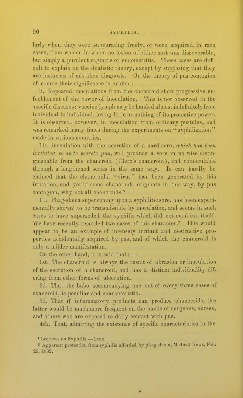 larlj when they were suppurating freely, or were acquired, in rare cases, from women in Avhom no lesion of either sort was discoverable, but simply a purulent vaginitis or endometritis. These cases are diffi- cult to explain on the dualistic theory, except by supposing that they are instances of mistaken diagnosis. On the theory of pus contagion of course their significance is evident. 9. Repeated inoculations from the chancroid show progressive en- feeblement of the power of inoculation. This is not observed in the specific diseases: vaccine lymph may be handed almost indefinitely from individual to individual, losing little or nothing of its protective power. It is observed, however, in inoculation from ordinary pustules, and was I'eraarked many times during the experiments on  syphilization  made in various countries. 10. Inoculation with the secretion of a hard sore, which has been irritated so as to secrete pus, will produce a sore in no wise distin- guishable from the chancroid (Clerc's chancroid), and reinoculable through a lengthened series in the same way. It can hardly be claimed that the chancroidal virus has been generated by this irritation, and yet if some chancroids originate in this way, by pus contagion, why not all chancroids ? 11. Phagedcena supervening upon a syphilitic sore, has been experi- mentally shown^ to be transmissible by inoculation, and seems in such cases to have superseded the syphilis which did not manifest itself. We have recently recorded two cases of this character.^ This would appear to be an example of intensely irritant and destructive pro- perties accidentally acquired by pus, and of which the chancroid is only a milder manifestation. On the other hand, it is said that: — 1st. The chancroid is always the result of abrasion or inoculation of the secretion of a chancroid, and has a distinct individuality dif- ering from other forms of ulceration. 2d. That the bubo accompanying one out of every three cases of chancroid, is peculiar and characteristic. 3d. That if inflammatory products can produce chancroids, the latter would be much more frequent on the hands of sm-geons, nurses, and others who are exposed to daily contact with pus. 4th. That, admitting the existence of specific characteristics in the ' Lectures on Syphilis.—Lane. * Apparent protection from syphilis afforded by phagedtena, Medical News, Feb. 25,1882.