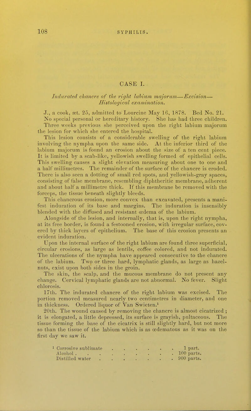 CASE I. Indurated chancre of the right labium majorum—Excision— Histological examination. J., a cook, fet. 25, admitted to Lourcine May 16, 1878. Bed No. 21. No special personal or hereditary history. She has had three children. Three weeks previous she perceived upon the right labium majorum the lesion for which she entered the hospital. This lesion consists of a considerable swelling of the right labium involving the nympha upon the same side. At the inferior third of the labium majorum is found an erosion about the size of a ten cent piece. It is limited by a scab-like, yellowish swelling formed of epithelial cells. This swelling causes a slight elevation measuring about one to one and a half millimetres. The remainder of the surface of the cliancre is eroded. There is also seen a dotting of small red spots, and yellowisii-gray spaces, consisting of false membrane, resembling diphtheritic membrane, adherent and about half a millimetre thick. If this membrane be removed with the forceps, the tissue beneath slightly bleeds. This chancrous erosion, more convex than excavated, presents a mani- fest induration of its base and margins. The induration is insensibly blended with the diffused and resistant oedema of the labium. Alongside of the lesion, and internally, that is, upon the right nympha, at its free border, is found a festooned erosion, with irregular surface, cov- ered by thick layers of epithelium. The base of this erosion presents an evident induration. Upon the internal surface of the right labium are found three superficial, circular erosions, as large as lentils, coffee colored, and not indurated. The ulcerations of the nympha have appeared consecutive to the chancre of the labium. Two or three hard, lymphatic glands, as large as hazel- nuts, exist upon both sides in the groin. The skin, the scalp, and the mucous membrane do not present any change. Cervical lymphatic glands are not abnormal. No fever. Slight chlorosis. 17th. The indurated chancre of the right labium was excised. The portion removed measured nearly two centimetres in diameter, and one in thickness. Ordered liquor of Van Swieten.' 20th. Tlie wound caused by removing the chancre is almost cicatrized ; it is elongated, a little depressed, its surface is grayish, pultaceous. Tiie tissue forming the base of the cicatrix is still sliglitlj'' hard, but not more so than the tissue of the labium which is as (edematous as it was on the first day we saw it. ' Corrosive sublimate 1 part. Alcohol 100 parts. Distilled water 900 parts.