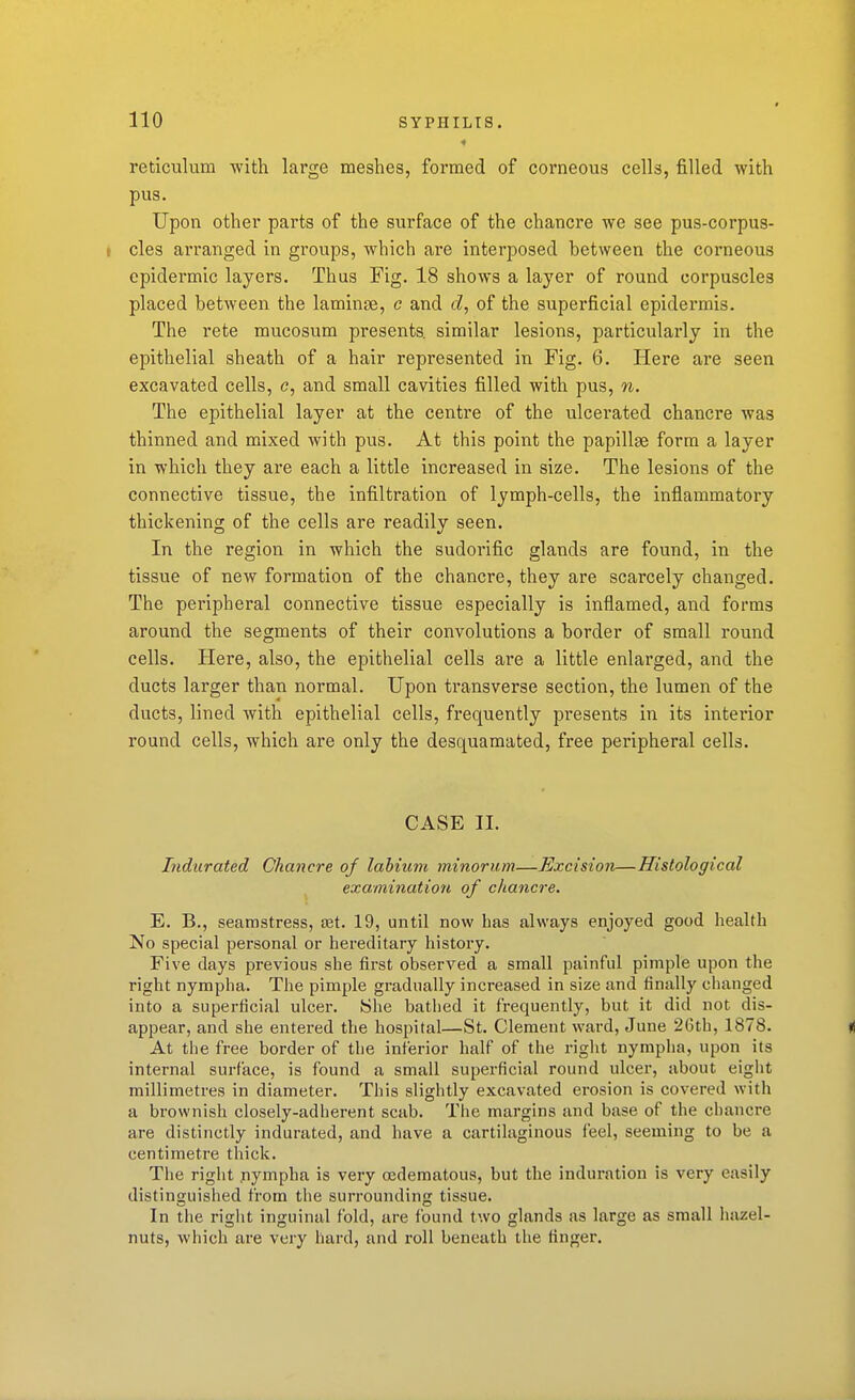 reticulum with large meshes, formed of corneous cells, filled with pus. Upon other parts of the surface of the chancre we see pus-corpus- cles arranged in groups, which are interposed between the corneous epidermic layers. Thus Fig. 18 shows a layer of round corpuscles placed between the laminge, c and d, of the superficial epidermis. The rete mucosum presents, similar lesions, particularly in the epithelial sheath of a hair represented in Fig. 6. Here are seen excavated cells, c, and small cavities filled with pus, n. The epithelial layer at the centre of the ulcerated chancre was thinned and mixed with pus. At this point the papillae form a layer in which they are each a little increased in size. The lesions of the connective tissue, the infiltration of lymph-cells, the inflammatory thickening of the cells are readily seen. In the region in which the sudorific glands are found, in the tissue of new formation of the chancre, they are scarcely changed. The peripheral connective tissue especially is inflamed, and forms around the segments of their convolutions a border of small round cells. Here, also, the epithelial cells are a little enlarged, and the ducts larger than normal. Upon transverse section, the lumen of the ducts, lined with epithelial cells, frequently presents in its interior round cells, which are only the desquamated, free peripheral cells. CASE II. Indurated Chancre of labium minorum—Excision—Histological examination of chancre. E. B., seamstress, Eet. 19, until now has always enjoyed good health No special personal or hereditary history. Five days previous she first observed a small painful pimple upon the right nympha. The pimple gradually increased in size and finally changed into a superficial ulcer. She bathed it frequently, but it did not dis- appear, and she entered the hospital—St. Clement ward, June 2Gth, 1878. At the free border of the inferior half of the riglit nymplia, upon its internal surface, is found a small superficial round ulcer, about eight millimetres in diameter. This slightly excavated erosion is covered with a brownish closely-adherent scab. Tlie margins and base of the chancre are distinctly indurated, and have a cartilaginous feel, seeming to be a centimetre thick. The right .nympha is very (Edematous, but the induration is very easily distinguished from the surrounding tissue. In the right inguinal fold, are found two glands as large as small hazel- nuts, which are very hard, and roll beneath the finger.