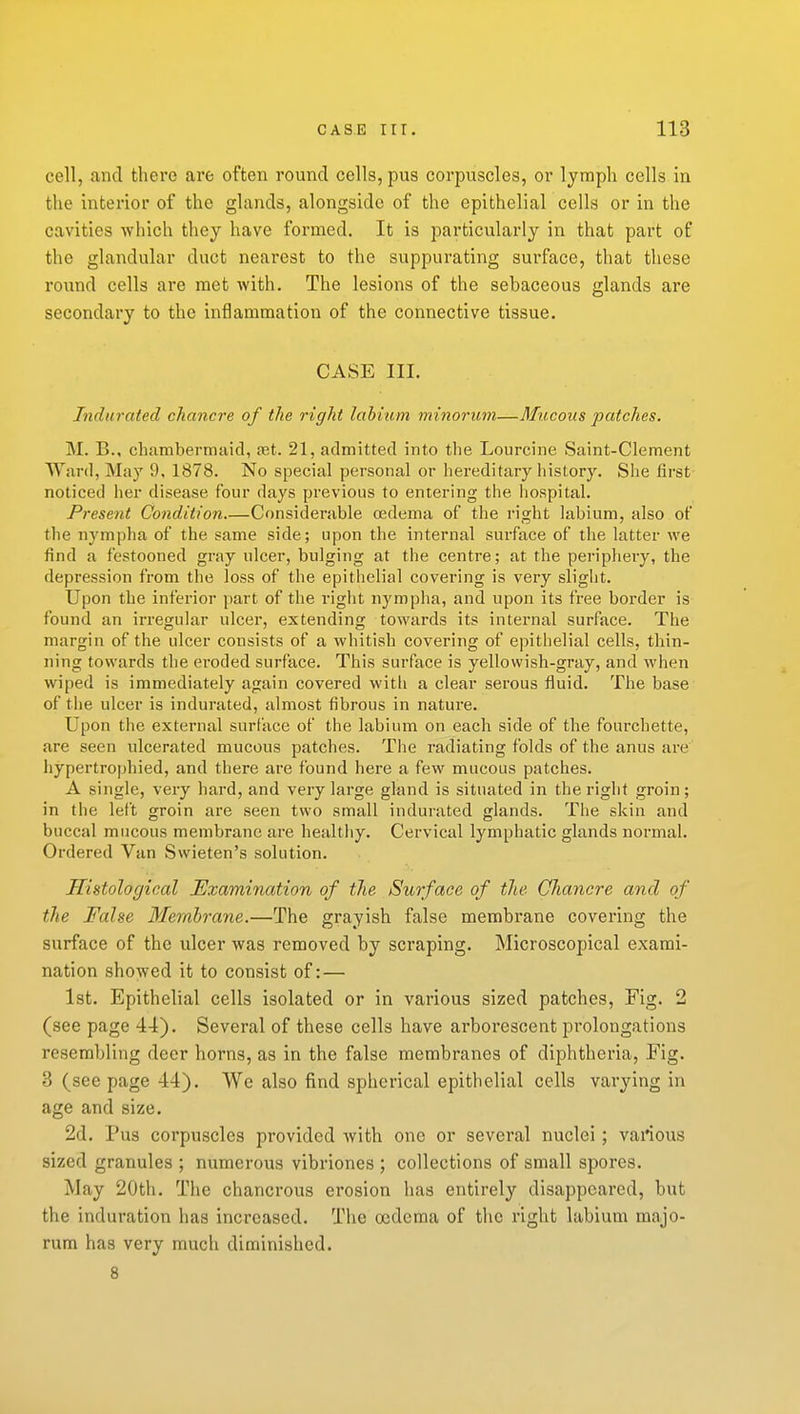 cell, and there are often round cells, pus corpuscles, or lymph cells in the interior of the glands, alongside of the epithelial cells or in the cavities which they have formed. It is particularly in that part of the glandular duct nearest to the suppurating surface, that these round cells are met with. The lesions of the sebaceous glands are secondary to the inflammation of the connective tissue. CASE III. Indurated chancre of the right labium minorum—Mucous patches. M. B., chambermtiid, jet. 21, admitted into the Lourcine Saint-Clement Ward, May 9, 1878. No special personal or hereditary history. She first- noticed her disease four days previous to entering the liospital. Present Condition Considerable cedenia of the right labium, also of the nympha of the same side; upon the internal surface of the latter we find a festooned gray ulcer, bulging at the centre; at the periphery, the depression from the loss of the epithelial covering is very sliglit. Upon the inferior part of the right nympha, and upon its free border is found an irregular ulcer, extending towards its internal surface. The margin of the ulcer consists of a whitish covering of epithelial cells, thin- ning towards the eroded surface. This surface is yellowish-gray, and when wiped is immediately again covered witii a clear serous fluid. Tlie base of the ulcer is indurated, almost fibrous in nature. Upon the external surface of the labium on each side of the fourchette, are seen ulcerated mucous patches. The radiating folds of the anus are liypertrophied, and there are found here a few mucous patches. A single, very hard, and very large gland is situated in the right groin; in the left groin are seen two small indurated glands. Tiie skin and buccal mucous membrane are healthy. Cervical lymphatic glands normal. Ordered Van Swieten's solution. Histological Examination of the Surface of the Chancre and of the False Membrane.—The grayish false membrane covering the surface of the ulcer was removed by scraping. Microscopical exami- nation showed it to consist of: — 1st. Epithelial cells isolated or in various sized patches. Fig. 2 (see page 44). Several of these cells have arborescent prolongations resembling deer horns, as in the false membranes of diphtheria, Fig. 3 (see page 44). We also find spherical epithelial cells varying in age and size. 2d. Pus corpuscles provided Avith one or several nuclei; various sized granules ; numerous vibriones ; collections of small spores. May 20th. The chancrous erosion has entirely disappeared, but the induration has increased. The oedema of the right labium majo- rum has very much diminished. 8
